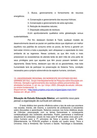 3. Busca, gerenciamento e fornecimento de recursos
energéticos;
4. Conservação e gerenciamento dos recursos hídricos;
5. Conservação e gerenciamento de solos agrícolas;
6. Redução de desastres naturais;
7. Disposição adequada de resíduos;
8.Um aprofundamento qualitativo entre globalização versus
sustentabilidade.
Por fim, destacam Gordani & Taioli, qualquer modelo de
desenvolvimento deverá se pautar em padrões éticos que objetivam um melhor
equilíbrio nos padrões de consumo entre os povos, de forma a garantir um
bem-estar mínimo a toda a população, sem ultrapassar a capacidade do meio
ambiente de se regenerar. Nesse contexto, os que têm muito e mais
pressionam os ecossistemas do planeta terão de abrir mão de uma parte de
seus privilégios para que aqueles que têm pouco possam também viver
dignamente. Desta forma, destacam que não só os geocientistas, mas toda
humanidade terá de participar na preservação do Sistema Terra, condição
necessária para a própria sobrevivência da espécie humana, concluem.
15. UNIVERSIDADE REGIONAL DO NOROESTE DO ESTADO DO RIO
GRANDE DO SUL. Grupo Interdepartamental de Pesquisa sobre Educação em
Ciências. Geração e gerenciamento dos resíduos sólidos provenientes das
atividades humanas. 2. ed. rev. Ijuí: Unijuí, 2003. (Situação de estudo: ciências
no ensino fundamental, 1).
Disponível em: <http://www.projetos.unijui.edu.br/gipec/gipec-main.html>
Acesso em: 26 jan. 2010.
Situação de Estudo Educação Básica: um caminho novo para
pensar a organização do currículo em ciências.
O texto didático tem grande influência sobre o tipo de aula que acontece
nas escolas, tirando, até mesmo, a autonomia de professores e estudantes
sobre discussões e aprendizado. Notamos avanços nos livros didáticos atuais
de Ciências: preocupação com os temas transversais e consequente
contextualização dos conteúdos abordados. Porém, permanece a tradicional
sequência de conteúdos: estudo do meio para 5ª série; seres vivos para a 6ª;
corpo humano para a 7ª; princípios da física e química para 8ª série.
Diferentemente, os PCN-CN propõem a divisão em quatro eixos: Terra e
Universo; Vida e Ambiente; Ser humano e Saúde; Tecnologia e Sociedade;
 