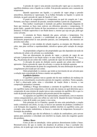 A pressão de vapor é uma pressão exercida pelo vapor que se encontra em
equilíbrio dinâmico com o líquido ou o sólido. Esta pressão aumenta com o aumento de
temperatura.
Quando aquecemos um líquido, e a pressão de vapor atinge a pressão
atmosférica, denomina-se vaporização. Já as bolhas formadas no líquido é o ponto de
ebulição, na qual a pressão de vapor do líquido é 1 atm.
O ponto de congelamento é a temperatura na qual ele congela em 1 atm.
Portanto, caso haja o aumento de pressão, aumenta também o ponto de congelamento.
Para melhor visualização é montado um gráfico denominado diagrama de
fases que mostram as fases mais estáveis em diferentes pressões e temperaturas. O
ponto triplo - quando três limites de fase encontram-se e então coexistem em equilíbrio
dinâmico. O fluido supercrítico é um fluido denso e, mesmo que seja um gás, pode agir
como solvente.
A constante de Henry depende dos gases, solvente e temperatura. Em
temperatura constante, a pressão e a solubilidade do gás dobram. A solubilidade é
diretamente proporcional às suas pressões parciais, em contrapartida, são menores em
pressões mais altas.
Quando se tem entalpia de solução negativa, as energias são liberadas em
calor, mas para verificar a espontaneidade, calcula-se apenas pela variação de energia
livre.
As propriedades coligativas são propriedades que não dependem da razão de
moléculas do soluto e do solvente ou a molaridade.
Para um abaixamento da pressão de vapor, a pressão de vapor de um
solvente é proporcional à sua fração molar e m uma solução, Lei de Raoult. P = xsolvente
Ppuro. Na presença de um soluto não volátil, a pressão de vapor do solvente diminui.
A elevação do ponto de ebulição ocorre quando um soluto não-volátil se
apresenta e baixa a pressão de vapor do solvente, e o ponto de ebulição aumenta.
No abaixamento do ponto de congelamento, há uma diminuição do ponto de
congelamento provocado por um soluto.
Outra propriedade é a osmose, que tende ao movimento de um solvente para
a solução mais concentrada de forma a manter um equilíbrio.
Equilíbrio Químico
O equilíbrio químico tem-se quando não há mais tendência de mudança de
reação ou as concentrações ou pressões parciais de reagente e produtos. Numa equação,
é fácil a observação pelas setas e velocidade de reação direta e inversa, e sua
composição permanece constante.
Guldberg e Waage desvendaram a constante de equilíbrio de uma mistura
em equilíbrio numa certa temperatura, a lei da ação das massas no qual determina que a
composição de uma mistura de reação tem-se uma constante de equilíbrio (K) e que é a
razão da pressão parcial dos produtos pela pressão parcial dos reagentes.
As equações em equilíbrio são representadas, normalmente, com os menores
valores estequiométricos, pois isto reflete no valor de K. Quando há maior formação de
produtos, o valor de K tende a ser maior e vice-versa.
Pelo princípio de Le Chatelier, quando há uma certa perturbação, a reação
tende a minimizar este efeito, ou seja, se houver um aumento de produtos a tendência é
a de formação dos reagentes. A temperatura também interfere no equilíbrio como, por
exemplo, uma reação endotérmica, se houver o aumento de temperatura favorecerá a
formação dos produtos.
Um detalhe que não há influência é a adição de catalisadores, pois servem
apenas para aumentar a velocidade sem interferir na reação, tanto dos reagentes quanto
dos produtos.
Ácidos e Bases
Como já dito na introdução, vários químicos denominaram ácidos e bases.
Bronsted-Lowry diz que os ácidos são doadores de prótons e base o aceitador dos
prótons, ele só pode agir como ácido na presença de uma base para aceitar ou transferir
 