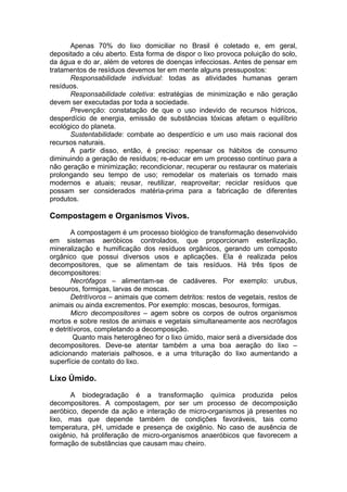 Apenas 70% do lixo domiciliar no Brasil é coletado e, em geral,
depositado a céu aberto. Esta forma de dispor o lixo provoca poluição do solo,
da água e do ar, além de vetores de doenças infecciosas. Antes de pensar em
tratamentos de resíduos devemos ter em mente alguns pressupostos:
Responsabilidade individual: todas as atividades humanas geram
resíduos.
Responsabilidade coletiva: estratégias de minimização e não geração
devem ser executadas por toda a sociedade.
Prevenção: constatação de que o uso indevido de recursos hídricos,
desperdício de energia, emissão de substâncias tóxicas afetam o equilíbrio
ecológico do planeta.
Sustentabilidade: combate ao desperdício e um uso mais racional dos
recursos naturais.
A partir disso, então, é preciso: repensar os hábitos de consumo
diminuindo a geração de resíduos; re-educar em um processo contínuo para a
não geração e minimização; recondicionar, recuperar ou restaurar os materiais
prolongando seu tempo de uso; remodelar os materiais os tornado mais
modernos e atuais; reusar, reutilizar, reaproveitar; reciclar resíduos que
possam ser considerados matéria-prima para a fabricação de diferentes
produtos.
Compostagem e Organismos Vivos.
A compostagem é um processo biológico de transformação desenvolvido
em sistemas aeróbicos controlados, que proporcionam esterilização,
mineralização e humificação dos resíduos orgânicos, gerando um composto
orgânico que possui diversos usos e aplicações. Ela é realizada pelos
decompositores, que se alimentam de tais resíduos. Há três tipos de
decompositores:
Necrófagos – alimentam-se de cadáveres. Por exemplo: urubus,
besouros, formigas, larvas de moscas.
Detritívoros – animais que comem detritos: restos de vegetais, restos de
animais ou ainda excrementos. Por exemplo: moscas, besouros, formigas.
Micro decompositores – agem sobre os corpos de outros organismos
mortos e sobre restos de animais e vegetais simultaneamente aos necrófagos
e detritívoros, completando a decomposição.
Quanto mais heterogêneo for o lixo úmido, maior será a diversidade dos
decompositores. Deve-se atentar também a uma boa aeração do lixo –
adicionando materiais palhosos, e a uma trituração do lixo aumentando a
superfície de contato do lixo.
Lixo Úmido.
A biodegradação é a transformação química produzida pelos
decompositores. A compostagem, por ser um processo de decomposição
aeróbico, depende da ação e interação de micro-organismos já presentes no
lixo, mas que depende também de condições favoráveis, tais como
temperatura, pH, umidade e presença de oxigênio. No caso de ausência de
oxigênio, há proliferação de micro-organismos anaeróbicos que favorecem a
formação de substâncias que causam mau cheiro.
 