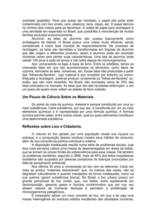 ondulado (papelão). Para que possa ser reciclado, o papel não pode estar
contaminado com lixo úmido, cera, plásticos, terra, clipes, etc. O papel demora
no mínimo dois meses para se decompor. A coleta de papel para reciclagem é
uma atividade em expansão no Brasil, que possibilita a manutenção de muitas
famílias excluídas economicamente.
Alumínio: as latas de alumínio são usadas basicamente como
embalagens de bebida. O Brasil possui uma coleta muito eficiente, sendo
considerada a maior taxa mundial de reaproveitamento. No processo de
reciclagem, as latas são derretidas e transformadas em lingotes de alumínio
que dão origem a diferentes produtos, assim o alumínio pode ser reciclado
inúmeras vezes sem perder suas características. Uma lata de alumínio pode
resistir 100 anos à ação do tempo e não sofre ataque de microorganismos.
Aço: compreende as ligas à base de ferro. Entre os artefatos, temos as
chamadas latas em que são acondicionados os alimentos, como óleos de
cozinha, derivados do leite, conservas, etc. Essas latas são produzidas a partir
das “folhas-de-flandres”, cujo material é aço revestido por estanho ou cromo.
Efetuada a reciclagem, pode-se produzir novamente as “folhas-de-flandres” ou,
então, aço não mais revestido. No Brasil, são recicladas cerca de 35% das
latas colocados no mercado. As latas que não são recicladas enferrujam, e em
um prazo de quatro anos voltam ao estado de ferro oxidado.
Um Pouco de Ciência Sobre os Materiais.
Do ponto de vista da química, material é sempre constituído por uma ou
mais substâncias. Cada substância, por sua vez, é constituída por um ou mais
elementos químicos e é representada por uma fórmula química. A formula
química permite saber, entre outras coisas, qual ou quais elementos constituem
uma determinada substância.
Reflexões sobre Lixo e Cidadania.
O volume do lixo gerado por uma população revela sua riqueza ou
pobreza, e a composição desses resíduos mostra seus hábitos de consumo,
além de sua consciência política individual e coletiva.
A disposição inadequada resulta numa série de problemas sociais, cuja
face mais perversa coloca uma massa de desempregados em áreas de lixões,
que se tornam as únicas fontes de sobrevivência para essa massa. Há também
os problemas sanitários, segundo a OMS, mais de 65% dos leitos hospitalares
brasileiros são ocupados por pessoas portadoras de doenças provocadas por
falta de saneamento ambiental.
Nos últimos 50 anos a composição do lixo vem se alterando. Cada vez
mais se produz “materiais descaráveis” que, na maioria das vezes, não se
degradam naturalmente e quando manejados de forma inadequada, como na
sua queima, geram substâncias tóxicas. No Brasil, o lixo urbano possui um
grande percentual de lixo úmido, que, nos lixões, entra rapidamente em
decomposição, gerando gases e líquidos contaminados que por sua vez
atraem vetores de inúmeras doenças e permitem a proliferação de
microorganismos patogênicos.
É necessário adotar um novo conceito de lixo, em que o tal seja uma
massa heterogênea de resíduos sólidos resultantes das atividades humanas,
 