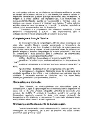 os quais podem e devem ser reciclados ou parcialmente reutilizados gerando
proteção à saúde pública, além de economia de energia e recursos naturais. É
importante salientar que, qualquer que seja o tratamento dado aos resíduos, a
triagem e a coleta seletiva são imprescindíveis. São instrumentos de
educação/conscientização quando co-responsabiliza o indivíduo sobre os
resíduos que produz, levando-o a repensar seus hábitos. A coleta seletiva
envolve o gerador como um agente na construção de soluções, reduzindo o
volume do lixo e aumentando a vida útil dos aterros.
O tratamento e a compreensão dos problemas ambientais – como
fenômeno socioeconômico e cultural – são imprescindíveis para o
estabelecimento de novas relações entre o homem e a natureza.
Compostagem e Energia Térmica.
Os microorganismos, na compostagem, além de utilizar energia para seu
ciclo vital, também liberam energia, aumentando a temperatura da
compostagem. Isso é um fator favorável à destruição de microorganismos
patogênicos, sementes de plantas, ovos de parasitas e larvas. As temperaturas
podem atingir 65ºC em uma compostagem de maiores proporções. Cada faixa
de temperatura é mais adequada para a proliferação de determinados
microorganismos, os quais podemos classificar:
criófilos – bactérias e fungos ativos em temperaturas até 10ºC;
mesófilos – bactérias, fungos e actinomicetos ativos em temperaturas de
10-45ºC
termófilos – bactérias e actinomicetos ativos em temperaturas de 45ºC a
60ºC;
hipertermófilos – bactérias ativas em temperaturas acima de 60ºC.
Na compostagem, detectamos facilmente faixas de temperatura para
atividade mesofílica e termofílica – que predominam nos primeiros dias de
atividade. É necessário controlar as condições para que essas fases
aconteçam garantindo a boa qualidade do processo.
Compostagem e Umidade.
Como sabemos, os microorganismos são responsáveis para a
compostagem. A ação e a proliferação desses microorganismos dependem da
água, isto é, de uma umidade adequada. Considera-se adequada uma
umidade de 45-60%. A umidade é importante também no controle da
temperatura, ocorrendo excesso de água, pode ocorrer diminuição da
temperatura e dificuldade nas trocas gasosas. Por outro lado, a baixa umidade
compromete o metabolismo dos microorganismos.
Um Exemplo de Monitoramento da Compostagem.
Durante um mês realizou-se o monitoramento do processo, por meio de
verificações da temperatura, pH e teor de umidade. Os dados obtidos
encontram-se no gráfico a seguir:
 
