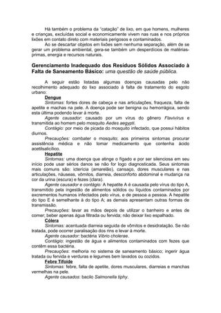 Há também o problema da “catação” de lixo, em que homens, mulheres
e crianças, excluídas social e economicamente vivem nas ruas e nos próprios
lixões em contato direto com materiais perigosos e contaminados.
Ao se descartar objetos em lixões sem nenhuma separação, além de se
gerar um problema ambiental, gera-se também um desperdícios de matérias-
primas, energia e recursos naturais.
Gerenciamento Inadequado dos Resíduos Sólidos Associado à
Falta de Saneamento Básico: uma questão de saúde pública.
A seguir estão listadas algumas doenças causadas pelo não
recolhimento adequado do lixo associado à falta de tratamento do esgoto
urbano:
Dengue
Sintomas: fortes dores de cabeça e nas articulações, fraqueza, falta de
apetite e machas na pele. A doença pode ser benigna ou hemorrágica, sendo
esta última podendo levar à morte.
Agente causador: causado por um vírus do gênero Flavivírus e
transmitida ao homem pelo mosquito Aedes aegypti.
Contágio: por meio de picada do mosquito infectado, que possui hábitos
diurnos.
Precauções: combater o mosquito; aos primeiros sintomas procurar
assistência médica e não tomar medicamento que contenha ácido
acetilsalicílico.
Hepatite
Sintomas: uma doença que atinge o fígado e por ser silenciosa em seu
início pode usar sérios danos se não for logo diagnosticada. Seus sintomas
mais comuns são: icterícia (amarelão), cansaço, dores musculares e nas
articulações, náuseas, vômitos, diarreia, desconforto abdominal e mudança na
cor da urina (escura) e fezes (clara).
Agente causador e contágio: A hepatite A é causada pelo vírus do tipo A,
transmitido pela ingestão de alimentos sólidos ou líquidos contaminados por
excrementos humanos infectados pelo vírus, e de pessoa a pessoa. A hepatite
do tipo E é semelhante à do tipo A; as demais apresentam outras formas de
transmissão.
Precauções: lavar as mãos depois de utilizar o banheiro e antes de
comer; beber apenas água filtrada ou fervida; não deixar lixo espalhado.
Cólera
Sintomas: acentuada diarreia seguida de vômitos e desidratação. Se não
tratada, pode ocorrer paralisação dos rins e levar à morte.
Agente causador: bactéria Vibrio cholerae.
Contágio: ingestão de água e alimentos contaminados com fezes que
contêm essa bactéria.
Precauções: melhoria no sistema de saneamento básico; ingerir água
tratada ou fervida e verduras e legumes bem lavados ou cozidos.
Febre Tifoide
Sintomas: febre, falta de apetite, dores musculares, diarreias e manchas
vermelhas na pele.
Agente causados: bacilo Salmonella tiphy.
 