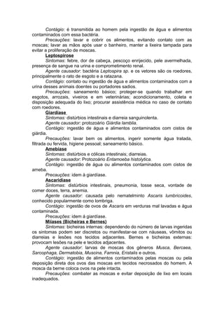 Contágio: é transmitida ao homem pela ingestão de água e alimentos
contaminados com essa bactéria.
Precauções: lavar e cobrir os alimentos, evitando contato com as
moscas; lavar as mãos após usar o banheiro, manter a lixeira tampada para
evitar a proliferação de moscas.
Leptospirose
Sintomas: febre, dor de cabeça, pescoço enrijecido, pele avermelhada,
presença de sangue na urina e comprometimento renal.
Agente causador: bactéria Leptospira sp. e os vetores são os roedores,
principalmente o rato de esgoto e a ratazana.
Contágio: contato ou ingestão de água e alimentos contaminados com a
urina desses animais doentes ou portadores sadios.
Precauções: saneamento básico; proteger-se quando trabalhar em
esgotos, arrozais, viveiros e em veterinárias; acondicionamento, coleta e
disposição adequada do lixo; procurar assistência médica no caso de contato
com roedores.
Giardíase
Sintomas: distúrbios intestinais e diarreia sanguinolenta.
Agente causador: protozoário Giárdia lamblia.
Contágio: ingestão de água e alimentos contaminados com cistos de
giárdia.
Precauções: lavar bem os alimentos, ingerir somente água tratada,
filtrada ou fervida, higiene pessoal; saneamento básico.
Amebíase
Sintomas: distúrbios e cólicas intestinais; diarreias.
Agente causador: Protozoário Entamoeba histolytica.
Contágio: ingestão de água ou alimentos contaminados com cistos de
ameba.
Precauções: idem à giardíase.
Ascaridíase
Sintomas: distúrbios intestinais, pneumonia, tosse seca, vontade de
comer doces, terra, anemia.
Agente causador: causada pelo nematelminto Ascaris lumbricoides,
conhecido popularmente como lombriga.
Contágio: ingestão de ovos de Ascaris em verduras mal lavadas e água
contaminada.
Precauções: idem á giardíase.
Miíases (Bicheiras e Bernes)
Sintomas: bicheiras internas: dependendo do número de larvas ingeridas
os sintomas podem ser discretos ou manifestar-se com náuseas, vômitos ou
diarreias e lesões nos tecidos adjacentes. Bernes e bicheiras externas:
provocam lesões na pele e tecidos adjacentes.
Agente causador: larvas de moscas dos gêneros Musca, Bercaea,
Sarcophaga, Dermatobia, Muscina, Famnia, Eristalis e outros.
Contágio: ingestão de alimentos contaminados pelas moscas ou pela
deposição direta dos ovos das moscas em tecidos necrosados do homem. A
mosca da berne coloca ovos na pele intacta.
Precauções: combater as moscas e evitar deposição de lixo em locais
inadequados.
 