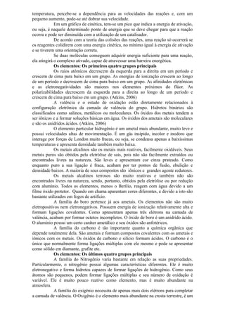 temperatura, percebe-se a dependência para as velocidades das reações e, com um
pequeno aumento, pode-se até dobrar sua velocidade.
Em um gráfico de cinética, tem-se um pico que indica a energia de ativação,
ou seja, é naquele determinado ponto de energia que se deve chegar para que a reação
ocorra e pode ser diminuída com a utilização de um catalisador.
De acordo com a teoria das colisões das reações, uma reação só ocorrerá se
os reagentes colidirem com uma energia cinética, no mínimo igual à energia de ativação
e se tiverem uma orientação correta.
Se duas moléculas conseguem adquirir energia suficiente para uma reação,
ela atingirá o complexo ativado, capaz de atravessar uma barreira energética.
Os elementos: Os primeiros quatro grupos principais
Os raios atômicos decrescem da esquerda para a direita em um período e
crescem de cima para baixo em um grupo. As energias de ionização crescem ao longo
de um período e decrescem de cima para baixo em um grupo. As afinidades eletrônicas
e as eletronegatividades são maiores nos elementos próximos do flúor. As
polarizabilidades decrescem da esquerda para a direita ao longo de um período e
crescem de cima para baixo em um grupo. (Atkins, 2006)
A valência e o estado de oxidação estão diretamente relacionados à
configuração eletrônica da camada de valência do grupo. Hidretos binários são
classificados como salinos, metálicos ou moleculares. Os óxidos dos metais tendem a
ser iônicos e a formar soluções básicas em água. Os óxidos dos ametais são moleculares
e são os anidridos ácidos. (Atkins, 2006)
O elemento particular hidrogênio é um ametal mais abundante, muito leve e
possui velocidades altas de movimentação. É um gás insípido, incolor e inodoro que
interage por forças de London muito fracas, ou seja, se condensa apenas a baixíssimas
temperaturas e apresenta densidade também muito baixa.
Os metais alcalinos são os metais mais reativos, facilmente oxidáveis. Seus
metais puros são obtidos pela eletrólise de sais, pois não são facilmente extraídos ou
encontrados livres na natureza. São leves e apresentam cor cinza prateado. Como
enquanto puro a sua ligação é fraca, acabam por ter pontos de fusão, ebulição e
densidade baixos. A maioria de seus compostos são iônicos e grandes agente redutores.
Os metais alcalinos terrosos são muito reativos e também não são
encontrados livres na natureza, sendo, portanto, obtidos pela eletrólise ou por redução
com alumínio. Todos os elementos, menos o Berílio, reagem com água devido a um
filme óxido protetor. Quando em chama aparentam cores diferentes, e devido a isto são
bastante utilizados em fogos de artifício.
A família do boro pertence já aos ametais. Os elementos não são muito
eletropositivos nem eletronegativos. Possuem energia de ionização relativamente alta e
formam ligações covalentes. Como apresentam apenas três elétrons na camada de
valência, acabam por formar octetos incompletos. O óxido de boro é um anidrido ácido.
O alumínio possui um certo caráter ametálico e seu óxidos são anfotéricos.
A família do carbono é tão importante quanto a química orgânica que
depende totalmente dela. São ametais e formam compostos covalentes com os ametais e
iônicos com os metais. Os óxidos de carbono e silício formam ácidos. O carbono é o
único que normalmente forma ligações múltiplas com ele mesmo e pode se apresentar
como sólido em diamante, grafite etc.
Os elementos: Os últimos quatro grupos principais
A família do Nitrogênio varia bastante em relação as suas propriedades.
Particularmente, o nitrogênio possui algumas características diferentes. Ele é muito
eletronegativo e forma hidretos capazes de formar ligações de hidrogênio. Como seus
átomos são pequenos, podem formar ligações múltiplas e seu número de oxidação é
variável. Ele é muito pouco reativo como elemento, mas é muito abundante na
atmosfera.
A família do oxigênio necessita de apenas mais dois elétrons para completar
a camada de valência. O Oxigênio é o elemento mais abundante na crosta terrestre, é um
 