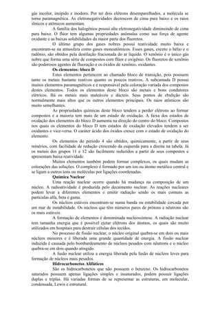 gás incolor, insípido e inodoro. Por ter dois elétrons desemparelhados, a molécula se
torna paramagnética. As eletronegatividades decrescem de cima para baixo e os raios
iônicos e atômicos aumentam.
A família dos halogênios possui alta eletronegatividade diminuindo de cima
para baixo. O flúor tem algumas propriedades anômalas como sua força de agente
oxidante e as baixas solubilidades da maior parte dos fluoretos.
O último grupo dos gases nobres possui reatividade muito baixa e
encontram-se na atmosfera como gases monoatômicos. Esses gases, exceto o hélio e o
radônio, são obtidos pela destilação fracionada do ar líquido. O xenônio é o único gás
nobre que forma uma série de compostos com flúor e oxigênio. Os fluoretos de xenônio
são poderosos agentes de fluoração e os óxidos de xenônio, oxidantes.
Os elementos: bloco D
Estes elementos pertencem ao chamado bloco de transição, pois possuem
tanto os metais bastante reativos quanto os poucos reativos. A subcamada D possui
muitos elementos paramagnéticos e é responsável pela coloração variada dos compostos
destes elementos. Todos os elementos deste bloco são metais e bons condutores
elétricos. Há os metais mais maleáveis e dúcteis. Seus pontos de ebulição são
normalmente mais altos que os outros elementos principais. Os raios atômicos são
muito semelhantes.
As propriedades químicas deste bloco tendem a perder elétrons ao formar
compostos e a maioria tem mais de um estado de oxidação. A faixa dos estados de
oxidação dos elementos do bloco D aumenta na direção do centro do bloco. Compostos
nos quais os elementos do bloco D tem estados de oxidação elevados tendem a ser
oxidantes e vice-versa. O caráter ácido dos óxidos cresce com o estado de oxidação do
elemento.
Os elementos do período 4 são obtidos, quimicamente, a partir de seus
minérios, com facilidade de redução crescendo da esquerda para a direita na tabela. Já
os metais dos grupos 11 e 12 são facilmente reduzidos a partir de seus compostos e
apresentam baixa reatividade.
Muitos elementos também podem formar complexos, os quais mudam as
colorações das soluções. O complexo é formado por um íon ou átomo metálico central e
se ligam a outros íons ou moléculas por ligações coordenadas.
Química Nuclear
Uma reação nuclear ocorre quando há mudança na composição de um
núcleo. A radioatividade é produzida pelo decaimento nuclear. As reações nucleares
podem levar a diferentes elementos e emitir radiação sendo os mais comuns as
partículas alfa, beta e gama.
Os núcleos estáveis encontram-se numa banda ou estabilidade cercada por
um mar de instabilidade. Os núcleos que têm números pares de prótons e nêutrons são
os mais estáveis.
A formação de elementos é denominada nucleossíntese. A radiação nuclear
tem tamanha energia que é possível ejetar elétrons dos átomos, os quais são muito
utilizados em hospitais para destruir células dos tecidos.
No processo de fissão nuclear, o núcleo original quebra-se em dois ou mais
núcleos menores e é liberada uma grande quantidade de energia. A fissão nuclear
induzida é causada pelo bombardeamento de núcleos pesados com nêutrons e o núcleo
quebra-se em dois quando atingido.
A fusão nuclear utiliza a energia liberada pela fusão de núcleos leves para
formação de núcleos mais pesados.
Hidrocarbonetos Alifáticos
São os hidrocarbonetos que não possuem o benzeno. Os hidrocarbonetos
saturados possuem apenas ligações simples e insaturados, podem possuir ligações
duplas e triplas. Há variadas formas de se representar as estruturas, em molecular,
condensada, Lewis e estrutural.
 
