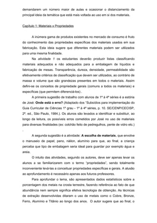 demandarem um número maior de aulas e ocasionar o distanciamento da
principal ideia da temática que está mais voltada ao uso em si dos materiais.
Capítulo 1: Materiais x Propriedades
A inúmera gama de produtos existentes no mercado de consumo é fruto
do conhecimento das propriedades específicas dos materiais usados em sua
fabricação. Esta ideia sugere que diferentes materiais podem ser utilizados
para uma mesma finalidade.
Na atividade 1 os estudantes deverão produzir listas classificando
materiais adequados e não adequados para a embalagem de líquidos e
fabricação de mesas. Transparência, dureza, densidade, permeabilidade são
efetivamente critérios de classificação que devem ser utilizados, ao contrário de
massa e volume que são grandezas presentes em todos o materiais. Assim
defini-se os conceitos de propriedade gerais (comuns a todos os materiais) e
específicas (que permitem diferenciá-los) .
A primeira sugestão de trabalho com alunos de 1ª à 4ª séries é a estória
de José: Onde está o erro? (Adaptado dos “Subsídios para implementação do
Guia Curricular de Ciências 1º grau - 1ª à 4ª séries, p. 10. SE/CENP/CECISP,
2ª. ed., São Paulo, 1984.). Os alunos são levados a identificar e substituir, ao
longo da leitura, os possíveis erros cometidos por José no uso de materiais
para diversas finalidades (ex: colchão feito de pedregulhos, pente de vidro etc.)
.
A segunda sugestão é a atividade: A escolha de materiais, que envolve
o manuseio de papel, pano, náilon, alumínio para que, ao final, a criança
perceba que tipo de embalagem seria ideal para guardar por exemplo água e
areia.
O intuito das atividades, segundo os autores, deve ser apenas levar os
alunos a se familiarizarem com o termo “propriedades”, sendo totalmente
inconveniente levá-las a conceituar propriedades específicas e gerais. A alusão
ao aprofundamento é necessário apenas aos futuros professores.
Para aprofundar o tema, são apresentados dados estatísticos sobre a
porcentagem dos metais na crosta terrestre, fazendo referência ao fato de que
abundância nem sempre significa efetiva tecnologia de obtenção. As técnicas
de extração desenvolvidas ditaram o uso de metais como o Cobre, Bronze,
Ferro, Alumínio e Titânio ao longo dos anos. O autor sugere que ao final, o
 
