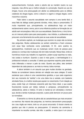 autoconhecimento. Contudo, sobre o aborto ele se mantém neutro na sua
resposta, mas afirma que a melhor solução é a prevenção. Quanto ao uso de
drogas, houve uma preocupação em alertar os adolescentes para os efeitos
colaterais de drogas legais, como o álcool e o cigarro e drogas ilegais, como
maconha e cocaína.
Falar sobre o assunto sexualidade nem sempre é uma tarefa fácil, e
essa falta de diálogo acaba gerando dúvidas, mitos, tabus e preconceitos. É
muito importante que, principalmente, na adolescência haja um maior
esclarecimento sobre o tema, pois é uma influência positiva na formação de um
adulto sem encanações e feliz com sua sexualidade. Desta forma, o livro torna-
se um manual prático para pais preocupados, mas inibidos, e professores que
procuram uma ferramenta de auxílio para as suas aulas de sexualidade.
No primeiro capítulo, as mudanças que ocorrem no corpo são os temas
das perguntas. Muitos adolescentes se sentem estranhos e ficam ansiosos
com essa fase conhecida como puberdade. O Dr. Jairo acalma os
apressadinhos, mostrando que as mudanças variam muito de pessoa para
pessoa e o começo das mudanças não tem data marcada. Nessa fase, onde os
hormônios iniciam seu trabalho no organismo, podem surgir espinhas no rosto,
nas costas e bumbum. Quando o caso é mais grave, o dermatologista é o
profissional indicado a consultar. E alerta que espremer espinha pode deixá-la
mais inflamada e marcar a pele do rosto. Quanto aos pêlos, eles também
dependem de cada pessoa e, se mais ou menos, todos normais.
A altura também é um assunto que gera muitas dúvidas na garotada.
Muitos se consideram baixos demais em relação aos seus colegas. O autor
esclarece que a altura é uma característica genética, e que cada organismo
tem seu momento de “estirão” e ter uma dieta rica e variada, com bastante
atividade física, é a melhor receita para ajudar no crescimento. E em relação ao
peso, existe hoje um interesse crescente pelo tipo físico ideal, o que acaba
favorecendo buscas por dietas radicais e perigosas, principalmente na
adolescência, alerta o médico. O certo é manter-se em atividades e lembrar
que, devido a tantas mudanças corporais, o peso pode demorar um pouco para
se normalizar.
O tamanho e a forma do pênis são as características que mais encanam
os meninos. Na maioria das perguntas, os meninos demonstram preocupação
de o seu órgão ser menor, torto ou um pouco encurvado. O doutor orienta os
garotos que não é preciso se preocuparem. O tamanho da camisinha é
importante na escolha correta, são três: o padrão, o extra (que é um pouco
 