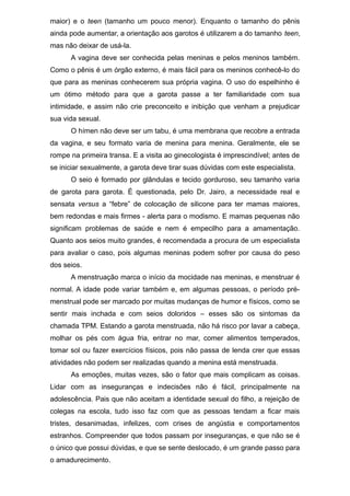 maior) e o teen (tamanho um pouco menor). Enquanto o tamanho do pênis
ainda pode aumentar, a orientação aos garotos é utilizarem a do tamanho teen,
mas não deixar de usá-la.
A vagina deve ser conhecida pelas meninas e pelos meninos também.
Como o pênis é um órgão externo, é mais fácil para os meninos conhecê-lo do
que para as meninas conhecerem sua própria vagina. O uso do espelhinho é
um ótimo método para que a garota passe a ter familiaridade com sua
intimidade, e assim não crie preconceito e inibição que venham a prejudicar
sua vida sexual.
O hímen não deve ser um tabu, é uma membrana que recobre a entrada
da vagina, e seu formato varia de menina para menina. Geralmente, ele se
rompe na primeira transa. E a visita ao ginecologista é imprescindível; antes de
se iniciar sexualmente, a garota deve tirar suas dúvidas com este especialista.
O seio é formado por glândulas e tecido gorduroso, seu tamanho varia
de garota para garota. É questionada, pelo Dr. Jairo, a necessidade real e
sensata versus a “febre” de colocação de silicone para ter mamas maiores,
bem redondas e mais firmes - alerta para o modismo. E mamas pequenas não
significam problemas de saúde e nem é empecilho para a amamentação.
Quanto aos seios muito grandes, é recomendada a procura de um especialista
para avaliar o caso, pois algumas meninas podem sofrer por causa do peso
dos seios.
A menstruação marca o início da mocidade nas meninas, e menstruar é
normal. A idade pode variar também e, em algumas pessoas, o período pré-
menstrual pode ser marcado por muitas mudanças de humor e físicos, como se
sentir mais inchada e com seios doloridos – esses são os sintomas da
chamada TPM. Estando a garota menstruada, não há risco por lavar a cabeça,
molhar os pés com água fria, entrar no mar, comer alimentos temperados,
tomar sol ou fazer exercícios físicos, pois não passa de lenda crer que essas
atividades não podem ser realizadas quando a menina está menstruada.
As emoções, muitas vezes, são o fator que mais complicam as coisas.
Lidar com as inseguranças e indecisões não é fácil, principalmente na
adolescência. Pais que não aceitam a identidade sexual do filho, a rejeição de
colegas na escola, tudo isso faz com que as pessoas tendam a ficar mais
tristes, desanimadas, infelizes, com crises de angústia e comportamentos
estranhos. Compreender que todos passam por inseguranças, e que não se é
o único que possui dúvidas, e que se sente deslocado, é um grande passo para
o amadurecimento.
 