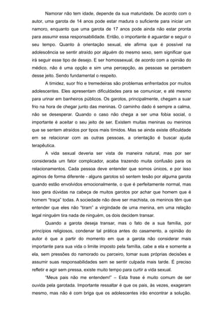 Namorar não tem idade, depende da sua maturidade. De acordo com o
autor, uma garota de 14 anos pode estar madura o suficiente para iniciar um
namoro, enquanto que uma garota de 17 anos pode ainda não estar pronta
para assumir essa responsabilidade. Então, o importante é aguardar e seguir o
seu tempo. Quanto à orientação sexual, ele afirma que é possível na
adolescência se sentir atraído por alguém do mesmo sexo, sem significar que
irá seguir esse tipo de desejo. E ser homossexual, de acordo com a opinião do
médico, não é uma opção e sim uma percepção, as pessoas se percebem
desse jeito. Sendo fundamental o respeito.
A timidez, suor frio e tremedeiras são problemas enfrentados por muitos
adolescentes. Eles apresentam dificuldades para se comunicar, e até mesmo
para urinar em banheiros públicos. Os garotos, principalmente, chegam a suar
frio na hora de chegar junto das meninas. O caminho dado é sempre a calma,
não se desesperar. Quando o caso não chega a ser uma fobia social, o
importante é aceitar o seu jeito de ser. Existem muitas meninas ou meninos
que se sentem atraídos por tipos mais tímidos. Mas se ainda existe dificuldade
em se relacionar com as outras pessoas, a orientação é buscar ajuda
terapêutica.
A vida sexual deveria ser vista de maneira natural, mas por ser
considerada um fator complicador, acaba trazendo muita confusão para os
relacionamentos. Cada pessoa deve entender que somos únicos, e por isso
agimos de forma diferente - alguns garotos só sentem tesão por alguma garota
quando estão envolvidos emocionalmente, o que é perfeitamente normal, mas
isso gera dúvidas na cabeça de muitos garotos por achar que homem que é
homem “traça” todas. A sociedade não deve ser machista, os meninos têm que
entender que eles não “tiram” a virgindade de uma menina, em uma relação
legal ninguém tira nada de ninguém, os dois decidem transar.
Quando a garota deseja transar, mas o fato de a sua família, por
princípios religiosos, condenar tal prática antes do casamento, a opinião do
autor é que a partir do momento em que a garota não considerar mais
importante para sua vida o limite imposto pela família, cabe a ela e somente a
ela, sem pressões do namorado ou parceiro, tomar suas próprias decisões e
assumir suas responsabilidades sem se sentir culpada mais tarde. É preciso
refletir e agir sem pressa, existe muito tempo para curtir a vida sexual.
“Meus pais não me entendem!” – Esta frase é muito comum de ser
ouvida pela garotada. Importante ressaltar é que os pais, às vezes, exageram
mesmo, mas não é com briga que os adolescentes irão encontrar a solução.
 