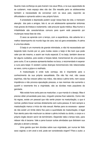 Quanto mais confiança os pais tiverem nos seus filhos, e na sua capacidade de
se cuidarem, mais espaço eles vão dar. Ele ressalta para os adolescentes
também a necessidade de conversar com os seus pais, expondo as
dificuldades e opinando sobre o seu próprio futuro.
A ansiedade e depressão podem surgir nessa fase da vida, e merecem
atenção dos pais e amigos. Isto é, se um adolescente apresentar sintomas
mais graves de tristeza e isolamento, vale procurar ajuda médica. Mau-humor e
irritabilidade são características comuns para quem está passando por
mudanças nessa fase da vida.
O sexo se aprende com o tempo, com a experiência, não adianta ter o
melhor desempenho do mundo logo de cara, isso só gera ansiedades. A calma
é uma boa aliada.
O beijo é um momento de grande intimidade, e não há necessidade sair
beijando todo mundo por aí, pois muitas vezes o beijo é tão bom que pode
valer por ele mesmo, e assim ser muito especial. E no beijo, também deve-se
ter alguns cuidados, pois existe a herpes labial, transmissível de uma pessoa
para outra. E se a pessoa apresenta lesões na boca, o recomendado é esperar
a cura para beijar. E existem outras doenças transmissíveis não relacionadas
ao sexo, como a gripe e o resfriado.
A masturbação é onde tudo começa, ela é importante para o
conhecimento da sua própria sexualidade. Ela não faz mal, não causa
espinhas, não faz crescer pêlos nas mãos, não deixa o pênis torto, nem causa
impotência e não provoca ejaculação precoce, e nas meninas não aumenta o
quadril e raramente tira a virgindade, são as dúvidas mais populares da
garotada.
Não existe hora certa para se masturbar, o que manda é o desejo. Mas é
preciso obter privacidade para isso, ninguém precisa ficar sabendo. Como não
há regras, existe um pessoal que não sente prazer na masturbação, o que é
normal, prefere trocar carícias diretamente com outra pessoa. E nem sempre a
masturbação marca o início da vida sexual. Alertas para os excessos - apesar
de não existir um limite diário fixo para a quantidade de masturbação, é legal
ficar atento para não machucar ou deixar o pênis inchado ou doído, o corpo e o
próprio órgão devem servir de termômetro. Depender dela o tempo todo, para
relaxar não é bacana. Vale a pena buscar outras atividades que distraiam sua
atenção e aliviem a tensão.
Uma garota que tem dúvidas sobre sua virgindade, por nunca ter feito
sexo vaginal, e sim anal e oral, pode ser considerada virgem? Para o autor, a
 