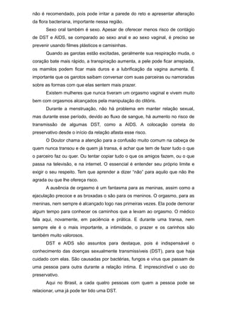 não é recomendado, pois pode irritar a parede do reto e apresentar alteração
da flora bacteriana, importante nessa região.
Sexo oral também é sexo. Apesar de oferecer menos risco de contágio
de DST e AIDS, se comparado ao sexo anal e ao sexo vaginal, é preciso se
prevenir usando filmes plásticos e camisinhas.
Quando as garotas estão excitadas, geralmente sua respiração muda, o
coração bate mais rápido, a transpiração aumenta, a pele pode ficar arrepiada,
os mamilos podem ficar mais duros e a lubrificação da vagina aumenta. É
importante que os garotos saibam conversar com suas parceiras ou namoradas
sobre as formas com que elas sentem mais prazer.
Existem mulheres que nunca tiveram um orgasmo vaginal e vivem muito
bem com orgasmos alcançados pela manipulação do clitóris.
Durante a menstruação, não há problema em manter relação sexual,
mas durante esse período, devido ao fluxo de sangue, há aumento no risco de
transmissão de algumas DST, como a AIDS. A colocação correta do
preservativo desde o início da relação afasta esse risco.
O Doutor chama a atenção para a confusão muito comum na cabeça de
quem nunca transou e de quem já transa, é achar que tem de fazer tudo o que
o parceiro faz ou quer. Ou tentar copiar tudo o que os amigos fazem, ou o que
passa na televisão, e na internet. O essencial é entender seu próprio limite e
exigir o seu respeito. Tem que aprender a dizer “não” para aquilo que não lhe
agrada ou que lhe ofereça risco.
A ausência de orgasmo é um fantasma para as meninas, assim como a
ejaculação precoce e as broxadas o são para os meninos. O orgasmo, para as
meninas, nem sempre é alcançado logo nas primeiras vezes. Ela pode demorar
algum tempo para conhecer os caminhos que a levam ao orgasmo. O médico
fala aqui, novamente, em paciência e prática. E durante uma transa, nem
sempre ele é o mais importante, a intimidade, o prazer e os carinhos são
também muito valorosos.
DST e AIDS são assuntos para destaque, pois é indispensável o
conhecimento das doenças sexualmente transmissíveis (DST), para que haja
cuidado com elas. São causadas por bactérias, fungos e vírus que passam de
uma pessoa para outra durante a relação íntima. É imprescindível o uso do
preservativo.
Aqui no Brasil, a cada quatro pessoas com quem a pessoa pode se
relacionar, uma já pode ter tido uma DST.
 