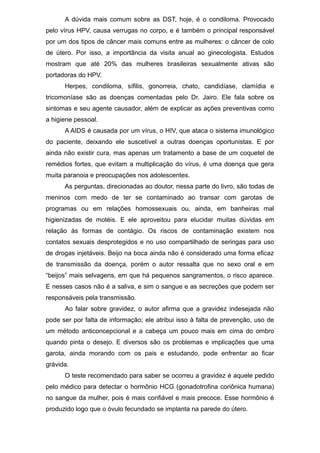 A dúvida mais comum sobre as DST, hoje, é o condiloma. Provocado
pelo vírus HPV, causa verrugas no corpo, e é também o principal responsável
por um dos tipos de câncer mais comuns entre as mulheres: o câncer de colo
de útero. Por isso, a importância da visita anual ao ginecologista. Estudos
mostram que até 20% das mulheres brasileiras sexualmente ativas são
portadoras do HPV.
Herpes, condiloma, sífilis, gonorreia, chato, candidíase, clamídia e
tricomoníase são as doenças comentadas pelo Dr. Jairo. Ele fala sobre os
sintomas e seu agente causador, além de explicar as ações preventivas como
a higiene pessoal.
A AIDS é causada por um vírus, o HIV, que ataca o sistema imunológico
do paciente, deixando ele suscetível a outras doenças oportunistas. E por
ainda não existir cura, mas apenas um tratamento a base de um coquetel de
remédios fortes, que evitam a multiplicação do vírus, é uma doença que gera
muita paranoia e preocupações nos adolescentes.
As perguntas, direcionadas ao doutor, nessa parte do livro, são todas de
meninos com medo de ter se contaminado ao transar com garotas de
programas ou em relações homossexuais ou, ainda, em banheiras mal
higienizadas de motéis. E ele aproveitou para elucidar muitas dúvidas em
relação às formas de contágio. Os riscos de contaminação existem nos
contatos sexuais desprotegidos e no uso compartilhado de seringas para uso
de drogas injetáveis. Beijo na boca ainda não é considerado uma forma eficaz
de transmissão da doença, porém o autor ressalta que no sexo oral e em
“beijos” mais selvagens, em que há pequenos sangramentos, o risco aparece.
E nesses casos não é a saliva, e sim o sangue e as secreções que podem ser
responsáveis pela transmissão.
Ao falar sobre gravidez, o autor afirma que a gravidez indesejada não
pode ser por falta de informação; ele atribui isso à falta de prevenção, uso de
um método anticoncepcional e a cabeça um pouco mais em cima do ombro
quando pinta o desejo. E diversos são os problemas e implicações que uma
garota, ainda morando com os pais e estudando, pode enfrentar ao ficar
grávida.
O teste recomendado para saber se ocorreu a gravidez é aquele pedido
pelo médico para detectar o hormônio HCG (gonadotrofina coriônica humana)
no sangue da mulher, pois é mais confiável e mais precoce. Esse hormônio é
produzido logo que o óvulo fecundado se implanta na parede do útero.
 