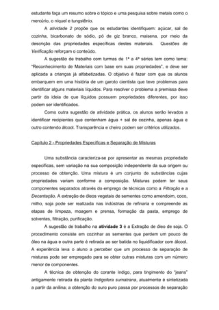 estudante faça um resumo sobre o tópico e uma pesquisa sobre metais como o
mercúrio, o níquel e tungstênio.
A atividade 2 propõe que os estudantes identifiquem: açúcar, sal de
cozinha, bicarbonato de sódio, pó de giz branco, maisena, por meio da
descrição das propriedades específicas destes materiais. Questões de
Verificação reforçam o conteúdo.
A sugestão de trabalho com turmas de 1ª a 4ª séries tem como tema:
“Reconhecimento de Materiais com base em suas propriedades”, e deve ser
aplicada a crianças já alfabetizadas. O objetivo é fazer com que os alunos
embarquem em uma história de um garoto cientista que teve problemas para
identificar alguns materiais líquidos. Para resolver o problema a premissa deve
partir da ideia de que líquidos possuem propriedades diferentes, por isso
podem ser identificados.
Como outra sugestão de atividade prática, os alunos serão levados a
identificar recipientes que contenham água + sal de cozinha, apenas água e
outro contendo álcool. Transparência e cheiro podem ser critérios utilizados.
Capítulo 2 - Propriedades Específicas e Separação de Misturas
Uma substância caracteriza-se por apresentar as mesmas propriedade
específicas, sem variação na sua composição independente da sua origem ou
processo de obtenção. Uma mistura é um conjunto de substâncias cujas
propriedades variam conforme a composição. Misturas podem ter seus
componentes separados através do emprego de técnicas como a Filtração e a
Decantação. A extração de óleos vegetais de sementes como amendoim, coco,
milho, soja pode ser realizada nas indústrias de refinaria e compreende as
etapas de limpeza, moagem e prensa, formação da pasta, emprego de
solventes, filtração, purificação.
A sugestão de trabalho na atividade 3 é a Extração de óleo de soja. O
procedimento consiste em cozinhar as sementes que perdem um pouco de
óleo na água e outra parte é retirada ao ser batida no liquidificador com álcool.
A experiência leva o aluno a perceber que um processo de separação de
misturas pode ser empregado para se obter outras misturas com um número
menor de componentes.
A técnica de obtenção do corante índigo, para tingimento do “jeans”
antigamente retirada da planta Indigofera sumatrana, atualmente é sintetizada
a partir da anilina; a obtenção do ouro puro passa por processos de separação
 