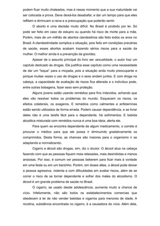 podem ficar muito chateados, mas é nesse momento que a sua maturidade vai
ser colocada a prova. Deve deixá-los desabafar, e dar um tempo para que eles
reflitam e diminuam a raiva e a preocupação que poderão sentir.
O aborto é uma decisão muito difícil. No Brasil é proibido por lei. Só
pode ser feito em caso de estupro ou quando há risco de morte para a mãe.
Porém, mais de um milhão de abortos clandestinos são feito todos os anos no
Brasil. A clandestinidade complica a situação, pois feito em condições precárias
de saúde, esses abortos acabam trazendo sérios riscos para a saúde da
mulher. O melhor ainda é a prevenção da gravidez.
Apesar de o assunto principal do livro ser sexualidade, o autor traz um
capítulo dedicado às drogas. Ele justifica esse capítulo como uma necessidade
de dar um “toque” para a moçada, pois a situação anda muito preocupante e
porque muitas vezes o uso de drogas e o sexo andam juntos. E com droga na
cabeça, a capacidade de avaliação de riscos fica alterada e o indivíduo pode,
entre outras bobagens, fazer sexo sem proteção.
Alguns jovens estão usando remédios para fins indevidos, achando que
eles vão resolver todos os problemas do mundo. Esquecem os riscos, os
efeitos colaterais, os exageros. E remédios como calmantes e anfetaminas
estão sendo utilizados de forma errada. Podem causar dependência, e se livrar
deles não é uma tarefa fácil para o dependente, há sofrimentos. E bebida
alcoólica misturada com remédios nunca é uma boa ideia, alerta ele.
Para quem se encontra dependente de algum medicamento, o correto é
procurar o médico para que ele possa ir diminuindo gradativamente os
comprimidos. Desta forma, as chances são maiores para o organismo ir se
adaptando e normalizando.
Cigarro e álcool são drogas, sim, diz o doutor. O álcool atua na cabeça
fazendo com que as pessoas fiquem mais relaxadas, mais desinibidas e menos
ansiosas. Por isso, é comum ver pessoas beberem para ficar mais à vontade
em uma festa ou em um barzinho. Porém, em doses altas, o álcool pode deixar
a pessoa agressiva, violenta e com dificuldades em avaliar riscos, além de se
correr o risco de se tornar dependente e sofrer dos males do alcoolismo. O
álcool é um grande problema de saúde no Brasil.
O cigarro, se usado desde adolescência, aumenta muito a chance de
vício. Infelizmente, não são todos os estabelecimentos comercias que
obedecem à lei de não vender bebidas e cigarros para menores de idade. A
nicotina, substância encontrada no cigarro, é a causadora do vício. Além dela,
 