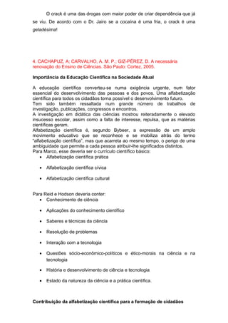 O crack é uma das drogas com maior poder de criar dependência que já
se viu. De acordo com o Dr. Jairo se a cocaína é uma fria, o crack é uma
geladésima!
4. CACHAPUZ, A; CARVALHO, A. M. P.; GIZ-PÉREZ, D. A necessária
renovação do Ensino de Ciências. São Paulo: Cortez, 2005.
Importância da Educação Científica na Sociedade Atual
A educação científica converteu-se numa exigência urgente, num fator
essencial do desenvolvimento das pessoas e dos povos. Uma alfabetização
científica para todos os cidadãos torna possível o desenvolvimento futuro.
Tem sido também ressaltada num grande número de trabalhos de
investigação, publicações, congressos e encontros.
A investigação em didática das ciências mostrou reiteradamente o elevado
insucesso escolar, assim como a falta de interesse, repulsa, que as matérias
científicas geram.
Alfabetização científica é, segundo Bybeer, a expressão de um amplo
movimento educativo que se reconhece e se mobiliza atrás do termo
“alfabetização científica”, mas que acarreta ao mesmo tempo, o perigo de uma
ambiguidade que permite a cada pessoa atribuir-lhe significados distintos.
Para Marco, esse deveria ser o currículo científico básico:
• Alfabetização científica prática
• Alfabetização científica cívica
• Alfabetização científica cultural
Para Reid e Hodson deveria conter:
• Conhecimento de ciência
• Aplicações do conhecimento científico
• Saberes e técnicas da ciência
• Resolução de problemas
• Interação com a tecnologia
• Questões sócio-econômico-políticos e ético-morais na ciência e na
tecnologia
• História e desenvolvimento de ciência e tecnologia
• Estado da natureza da ciência e a prática científica.
Contribuição da alfabetização científica para a formação de cidadãos
 