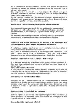 Há a necessidade de uma formação científica que permita aos cidadãos
participar na tomada de decisões, em assuntos que se relacionam com a
ciência e a tecnologia.
Este argumento “democrático” é o mais amplamente utilizado por quem
reclama a alfabetização científica e tecnológica como um componente básico
da educação para a cidadania.
Podem contribuir pessoas que não sejam especialistas, com perspectivas e
interesses mais amplos, sempre que possuam um mínimo de conhecimentos
científicos específicos sobre a problemática estudada.
Alfabetização científica versus preparação de futuros cientistas
Uma tese aceita pelos responsáveis dos currículos e pelos professores de
ciências é que a educação científica tem estado orientada para preparar os
estudantes como se fossem chegar a especialistas em Biologia, Física ou
Química.
Tal orientação deve modificar-se porque a educação científica se apresenta
como parte de uma educação geral para todos os futuros cidadãos.
Superação das visões deformadas da ciência e da tecnologia: Um
requisito essencial para a renovação da educação científica.
A melhoria da educação científica tem como requisito fundamental, modificar a
imagem da natureza da ciência que transmitimos.
Para tanto é necessário modificar a epistemologia dos professores. Este
estudo, numa potente linha de investigação, tenta fixar uma imagem
basicamente correta sobre a natureza da ciência e da atividade científica.
Possíveis visões deformadas da ciência e da tecnologia
A tecnologia é considerada uma mera aplicação dos conhecimentos científicos.
Tem sido vista tradicionalmente como uma atividade de menor status que a
ciência “pura”.
Uma visão descontextualizada
A atividade técnica precedeu em milênios a ciência e de modo algum pode ser
considerada como mera aplicação de conhecimentos científicos. A educação
científica perde com esta desvalorização da tecnologia.
Uma concepção individualista e elitista
Insiste-se em que o trabalho científico é um domínio reservado a minorias
especialmente dotadas, transmitindo experiências negativas para a maioria dos
alunos e em particular, das alunas, com clara discriminação de natureza social
e sexual: a ciência é apresentada como uma atividade eminentemente
“masculina”.
Uma concepção empiro-indutivista e ateórica
Defende o papel da observação e da experimentação “neutra”, esquecendo o
papel essencial das hipóteses como focalizadoras da investigação e dos
corpos coerentes de conhecimentos.
Uma visão rígida, algorítmica, infalível
 