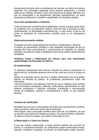 Amplamente difundida entre os professores de ciências, se utiliza de diversos
desenhos. Em entrevistas realizadas como diversos professores, a maioria
refere-se ao “Método Científico” como uma sequência de etapas definidas, em
que as observações e as experiências rigorosas desempenham um papel
destacada contribuindo à “exatidão e objetividade” de resultados obtidos.
Uma visão aproblemática e ahistórica
O fato de transmitir conhecimentos já elaborados, conduz a ignorar quais foram
os problemas que se pretendiam resolver, qual tem sido a evolução de ditos
conhecimentos, as dificuldades encontradas etc., e mais ainda, a não ter em
conta as limitações do conhecimento científico atual ou as perspectivas
abertas.
Visão exclusivamente analítica
O trabalho científico exige tratamentos analíticos, simplificatórios, artificiais.
A história do pensamento científico é uma constante confirmação de que os
avanços têm lugar profundizando o conhecimento da realidade em campos
definidos, que permite chegar a estabelecer laços entre campos aparentemente
desligados.
Problema, Teoria e Observação em ciência: para uma reorientação
epistemológica da Educação em Ciência
Da epistemologia
“A diferença fundamental entre ciência e filosofia da ciência é intencional: na
ciência faz-se, na filosofia pensa-se como se faz, para que se faz e porque se
faz”.
Apesar do crescente número de livros e artigos relacionados com as questões
básicas da filosofia da ciência, os professores permanecem muito mal
informados.
Torna-se necessário criar espaços e tempos em que o professor deve contatar
com as principais concepções, refleti-las, confrontá-las, aprofundando as suas
próprias concepções e retirando indicações, orientações e ensinamentos
quanto às estratégias, métodos e procedimentos a adotar no seu trabalho
docente.
Contexto da Justificação
Bechelard cita que sem a interrogação não pode haver conhecimento cientifico;
nada é evidente, nada nos é dado, tudo é construído.
Para Popper, toda a discussão científica deve partir de um problema, ao qual
se oferece uma espécie de solução provisória, uma teoria-tentativa, passando-
se depois a criticar a solução, com vistas à eliminação do erro.
A Observação e a Teoria em Ciência
A raiz que norteia a observação, e quase sempre implícita nos currículos de
ciência, é a empirista-indutivista. Os professores exigem observações exatas,
precisas, metódicas e repetidas, no entanto, as observações exatas, precisas,
 