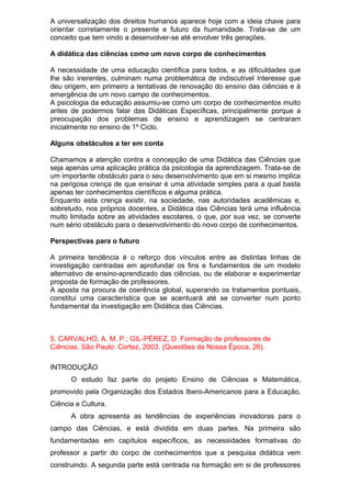 A universalização dos direitos humanos aparece hoje com a ideia chave para
orientar corretamente o presente e futuro da humanidade. Trata-se de um
conceito que tem vindo a desenvolver-se até envolver três gerações.
A didática das ciências como um novo corpo de conhecimentos
A necessidade de uma educação científica para todos, e as dificuldades que
lhe são inerentes, culminam numa problemática de indiscutível interesse que
deu origem, em primeiro a tentativas de renovação do ensino das ciências e à
emergência de um novo campo de conhecimentos.
A psicologia da educação assumiu-se como um corpo de conhecimentos muito
antes de podermos falar das Didáticas Específicas, principalmente porque a
preocupação dos problemas de ensino e aprendizagem se centraram
inicialmente no ensino de 1º Ciclo.
Alguns obstáculos a ter em conta
Chamamos a atenção contra a concepção de uma Didática das Ciências que
seja apenas uma aplicação prática da psicologia da aprendizagem. Trata-se de
um importante obstáculo para o seu desenvolvimento que em si mesmo implica
na perigosa crença de que ensinar é uma atividade simples para a qual basta
apenas ter conhecimentos científicos e alguma prática.
Enquanto esta crença existir, na sociedade, nas autoridades acadêmicas e,
sobretudo, nos próprios docentes, a Didática das Ciências terá uma influência
muito limitada sobre as atividades escolares, o que, por sua vez, se converte
num sério obstáculo para o desenvolvimento do novo corpo de conhecimentos.
Perspectivas para o futuro
A primeira tendência é o reforço dos vínculos entre as distintas linhas de
investigação centradas em aprofundar os fins e fundamentos de um modelo
alternativo de ensino-aprendizado das ciências, ou de elaborar e experimentar
proposta de formação de professores.
A aposta na procura de coerência global, superando os tratamentos pontuais,
constitui uma característica que se acentuará até se converter num ponto
fundamental da investigação em Didática das Ciências.
5. CARVALHO, A. M. P.; GIL-PÉREZ, D. Formação de professores de
Ciências. São Paulo: Cortez, 2003. (Questões da Nossa Época, 26).
INTRODUÇÃO
O estudo faz parte do projeto Ensino de Ciências e Matemática,
promovido pela Organização dos Estados Ibero-Americanos para a Educação,
Ciência e Cultura.
A obra apresenta as tendências de experiências inovadoras para o
campo das Ciências, e está dividida em duas partes. Na primeira são
fundamentadas em capítulos específicos, as necessidades formativas do
professor a partir do corpo de conhecimentos que a pesquisa didática vem
construindo. A segunda parte está centrada na formação em si de professores
 