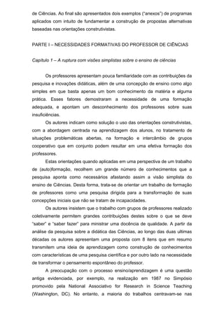 de Ciências. Ao final são apresentados dois exemplos (“anexos”) de programas
aplicados com intuito de fundamentar a construção de propostas alternativas
baseadas nas orientações construtivistas.
PARTE I – NECESSIDADES FORMATIVAS DO PROFESSOR DE CIÊNCIAS
Capítulo 1 – A ruptura com visões simplistas sobre o ensino de ciências
Os professores apresentam pouca familiaridade com as contribuições da
pesquisa e inovações didáticas, além de uma concepção de ensino como algo
simples em que basta apenas um bom conhecimento da matéria e alguma
prática. Esses fatores demostraram a necessidade de uma formação
adequada, e apontam um desconhecimento dos professores sobre suas
insuficiências.
Os autores indicam como solução o uso das orientações construtivistas,
com a abordagem centrada na aprendizagem dos alunos, no tratamento de
situações problemáticas abertas, na formação e intercâmbio de grupos
cooperativo que em conjunto podem resultar em uma efetiva formação dos
professores.
Estas orientações quando aplicadas em uma perspectiva de um trabalho
de (auto)formação, recolhem um grande número de conhecimentos que a
pesquisa aponta como necessários afastando assim a visão simplista do
ensino de Ciências. Desta forma, trata-se de orientar um trabalho de formação
de professores como uma pesquisa dirigida para a transformação de suas
concepções iniciais que não se tratam de incapacidades.
Os autores insistem que o trabalho com grupos de professores realizado
coletivamente permitem grandes contribuições destes sobre o que se deve
“saber” e “saber fazer” para ministrar uma docência de qualidade. A partir da
análise da pesquisa sobre a didática das Ciências, ao longo das duas ultimas
décadas os autores apresentam uma proposta com 8 itens que em resumo
transmitem uma ideia de aprendizagem como construção de conhecimentos
com características de uma pesquisa científica e por outro lado na necessidade
de transformar o pensamento espontâneo do professor.
A preocupação com o processo ensino/aprendizagem é uma questão
antiga evidenciada, por exemplo, na realização em 1987 no Simpósio
promovido pela National Associativo for Research in Science Teaching
(Washington, DC). No entanto, a maioria do trabalhos centravam-se nas
 