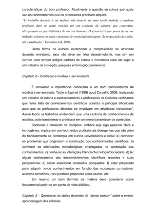 características do bom professor. Atualmente a questão se coloca sob quais
são os conhecimentos que os professores precisam adquirir.
“O trabalho docente é, ou melhor, não deveria ser uma tarefa isolada, e nenhum
professor deve se sentir vencido por um conjunto de saberes, que concretiza,
ultrapassam as possibilidades de um ser humano. O essencial é que possa ter-se um
trabalho coletivo em todo o processo de ensino/aprendizagem: da preparação das aulas
até a avaliação.” Carvalho; Gil, 2009.
Desta forma os autores evidenciam a complexidade da atividade
docente, entretanto, esta não deve ser fator desestimulante, mas sim um
convite para romper antigos padrões de inércia e monotonia para dar lugar a
um trabalho de inovação, pesquisa e formação permanente.
Capítulo 2 – Conhecer a matéria a ser ensinada
É consenso a importância concedida a um bom conhecimento da
matéria a ser ensinada. Tobin e Espinet (1989) apud Carvalho 2009, realizando
um trabalho de tutoria e assessoramento a professores de Ciências verificaram
que “uma falta de conhecimentos científicos constitui a principal dificuldade
para que os professores afetados se envolvam em atividades inovadoras”.
Assim todos os trabalhos evidenciam que uma carência de conhecimentos da
matéria, pode transformar o professor em um mero transmissor de conteúdos.
Conhecer o conteúdo da disciplina, embora seja algo aparente claro e
homogêneo, implica em conhecimentos profissionais divergentes que vão além
do habitualmente se contempla em cursos universitários e inclui: a) conhecer
os problemas que originaram a construção dos conhecimentos científicos; b)
conhecer as orientações metodológicas empregadas na construção dos
conhecimentos; c) conhecer as interações Ciência/Tecnologia/Sociedade; d) ter
algum conhecimento dos desenvolvimentos científicos recentes e suas
perspectivas; e) saber selecionar conteúdos adequados; f) estar preparado
para adquirir novos conhecimentos em função das mudanças curriculares,
avanços científicos, das questões propostas pelos alunos, etc.
Em resumo um bom domínio da matéria deve considerar como
fundamental partir de um ponto de vista didático.
Capítulo 3 – Questionar as ideias docentes de “senso comum” sobre o ensino
aprendizagem das ciências
 