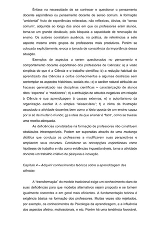 Ênfase na necessidade de se conhecer e questionar o pensamento
docente espontâneo ou pensamento docente de senso comum. A formação
“ambiental” fruto de experiências reiteradas, não reflexivas, óbvias, de “senso
comum”, adquirida ao longo dos anos em que os professores eram alunos,
torna-se um grande obstáculo, pois bloqueia a capacidade de renovação do
ensino. Os autores constatam ausência, na prática, de referências a este
aspecto mesmo entre grupos de professores mais produtivos. Porém se
colocada explicitamente, evoca a tomada de consciência da importância dessa
situação.
Exemplos de aspectos a serem questionados no pensamento e
comportamento docente espontâneo dos professores de Ciências: a) a visão
simplista do que é a Ciência e o trabalho científico; b) a redução habitual do
aprendizado das Ciências a certos conhecimentos e algumas destrezas sem
contemplar os aspectos históricos, sociais etc.; c) o caráter natural atribuído ao
fracasso generalizado nas disciplinas científicas – caracterização de alunos
ditos “espertos” e “medíocres”; d) a atribuição de atitudes negativas em relação
à Ciência e sua aprendizagem à causas externas; e) o autoritarismo da
organização escolar X o simples “laissez-faire”; f) o clima de frustração
associado a atividade docentes bem como a ideia oposta de um ensino capaz
por si só de mudar o mundo; g) a ideia de que ensinar é “fácil”, como se tivesse
uma receita adequada.
As deficiências constatadas na formação de professores não constituem
obstáculos intransponíveis. Podem ser superadas através de uma mudança
didática que conduza os professores a modificarem suas perspectivas e
ampliarem seus recursos. Considerar as concepções espontâneas como
hipóteses de trabalho e não como evidências inquestionáveis, torna a atividade
docente um trabalho criativo de pesquisa e inovação.
Capítulo 4 – Adquirir conhecimentos teóricos sobre a aprendizagem das
ciências
A “transformação” do modelo tradicional exige um conhecimento claro de
suas deficiências para que modelos alternativos sejam proposto e se tornem
igualmente coerentes e em geral mais eficientes. A fundamentação teórica é
exigência básica na formação dos professores. Muitas vezes são rejeitados,
por exemplo, os conhecimentos de Psicologia da aprendizagem, e a influência
dos aspectos afetivo, motivacionais, e etc. Porém há uma tendência favorável,
 