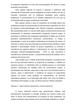às pesquisas realizadas em torno das pré-concepções dos alunos ou pelas
propostas construtivistas.
Essa rejeição segundo os autores é aparente e justifica-se pela
presença de conhecimento teóricos desligados da própria matéria que não se
conectam claramente com os problemas percebidos pelos próprios
professores. O favorecimento de um trabalho colaborativo faz com que as
contribuições teóricas sejam corretamente valorizadas.
Este capítulo reforça a ideia da importância da formação teórica dos
professores através da (re)construção de conhecimentos específicos em torno
do processo ensino-aprendizagem das Ciências integrados coerentemente.
São apresentadas assim um resumo sobre alguns conhecimentos teóricos que
fundamentam as propostas construtivistas emergentes conforme segue: a)
reconhecer a existência das concepções espontâneas; b) Saber que os alunos
aprendem significativamente construindo conhecimentos; c) Propor a
aprendizagem a partir de situações problemáticas de interesse dos alunos; d)
Conhecer o caráter social da construção dos conhecimentos científicos e saber
organizar a aprendizagem através de grupos cooperativos; e) Conhecer a
importância dos aspectos afetivos e motivacionais, em nível das complexas
interações Ciência/Tecnologia/Sociedade – C/T/S, ou seja, reconhecer a
importância do ambiente escolar, o compromisso pessoal do professor com o
progresso dos alunos e etc.
Vale ressaltar que o modelo construtivista emergente, concretiza-se em
torno de três elementos básicos: os programas de atividades, o trabalho em
pequenos grupos e o intercâmbio entre os referidos grupos e a comunidade
científica, denominada por Weatley (1991) de “construtivismo radical”. A
aprendizagem das Ciências, neste caso é vista como uma atividade próxima à
pequisa, assim é determinante: a existência de equipes de especialistas
capazes de formar novas gerações de pesquisadores, de transmitir
expectativas positivas e sua fascinação pela tarefa, bem como de facilitar o
intercâmbio entre equipes, ou seja, um clima social que valorize a pesquisa.
Capítulo 5 – Saber analisar criticamente o “ensino tradicional”
O ensino tradicional embora seja extremamente criticado, está
profundamente impregnado na atuação docentes que durante muitos anos
foram os alunos que acompanharam as atuações de seus professores. Os
autores conceituam esse processo como uma formação ambiental ou “natural”,
 