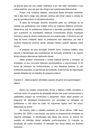 de grande peso por seu caráter reiterativo e por não estar submetida a uma
crítica explícita, uma vez que não chega a ser questionada efetivamente.
Propor uma mudança didática, consciente dessa formação ambiental,
não é algo fácil e exige uma atenção contínua até tornar natural a revisão do
que se considera óbvio na atividade educativa.
O peso da formação docente ambiental pode ser verificada ao se
solicitar aos professores uma análise crítica de materiais didáticos concretos.
Observa-se que os professores limitam-se a assinalar questões de detalhes,
sem questionar as orientações didáticas fundamentais. Esses resultados
mostram o peso do ensino tradicional em sua própria ação. A docência por ser
vista de forma unilateral, deixa os professores sem alternativa, por isso a
conduta tradicional continua sendo utilizada mesmo quando rejeitada pelos
alunos.
A proposta de uma formação docente como mudança didática deve
permitir a identificação das insuficiências da formação ambiental e ao mesmo
tempo oferecer alternativas realmente viáveis
Saber analisar criticamente o ensino habitual permite a conhecer as
limitações: a) dos currículos habituais (enciclopédicos e reducionistas); b) da
forma de introduzir os conhecimentos; c) dos trabalhos práticos; d) dos
problemas propostos; e) das formas de avaliação; f) das formas de organização
escolar distantes de um trabalho de pesquisa coletivo.
Capítulo 6 – Saber preparar atividades capazes de gerar uma aprendizagem
efetiva
Dentro do modelo construtivista, Driver e Oldham (1986) concebem o
currículo como um programa de atividades através das quais conhecimentos e
habilidades possam ser construídos e adquiridos. Assim saber prepara um
programa de atividades transforma-se em prioridade na formação de
professores e não deve se tratar de esquemas rígidos nem tão pouco
elaborados ao acaso.
Os autores citam o trabalho realizado por Driver (Driver, 1986 apud
Carvalho; GIL, 2009 ) e sua equipe, que ajusta os programas de atividades na
seguinte estratégia: 1) identificação das ideias dos alunos; 2) colocar em
questão as referidas ideias mediante contra-exemplos; 3) invenção ou
introdução de novos conceitos; 4) utilização das novas ideias em diversos
contextos.
 