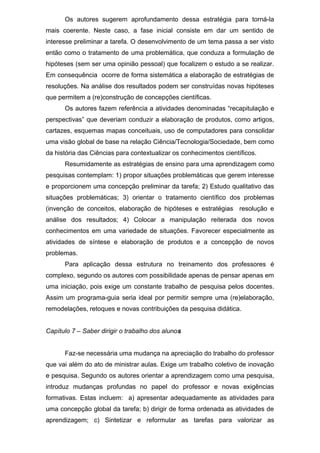 Os autores sugerem aprofundamento dessa estratégia para torná-la
mais coerente. Neste caso, a fase inicial consiste em dar um sentido de
interesse preliminar a tarefa. O desenvolvimento de um tema passa a ser visto
então como o tratamento de uma problemática, que conduza a formulação de
hipóteses (sem ser uma opinião pessoal) que focalizem o estudo a se realizar.
Em consequência ocorre de forma sistemática a elaboração de estratégias de
resoluções. Na análise dos resultados podem ser construídas novas hipóteses
que permitem a (re)construção de concepções científicas.
Os autores fazem referência a atividades denominadas “recapitulação e
perspectivas” que deveriam conduzir a elaboração de produtos, como artigos,
cartazes, esquemas mapas conceituais, uso de computadores para consolidar
uma visão global de base na relação Ciência/Tecnologia/Sociedade, bem como
da história das Ciências para contextualizar os conhecimentos científicos.
Resumidamente as estratégias de ensino para uma aprendizagem como
pesquisas contemplam: 1) propor situações problemáticas que gerem interesse
e proporcionem uma concepção preliminar da tarefa; 2) Estudo qualitativo das
situações problemáticas; 3) orientar o tratamento científico dos problemas
(invenção de conceitos, elaboração de hipóteses e estratégias resolução e
análise dos resultados; 4) Colocar a manipulação reiterada dos novos
conhecimentos em uma variedade de situações. Favorecer especialmente as
atividades de síntese e elaboração de produtos e a concepção de novos
problemas.
Para aplicação dessa estrutura no treinamento dos professores é
complexo, segundo os autores com possibilidade apenas de pensar apenas em
uma iniciação, pois exige um constante trabalho de pesquisa pelos docentes.
Assim um programa-guia seria ideal por permitir sempre uma (re)elaboração,
remodelações, retoques e novas contribuições da pesquisa didática.
Capítulo 7 – Saber dirigir o trabalho dos alunos
Faz-se necessária uma mudança na apreciação do trabalho do professor
que vai além do ato de ministrar aulas. Exige um trabalho coletivo de inovação
e pesquisa. Segundo os autores orientar a aprendizagem como uma pesquisa,
introduz mudanças profundas no papel do professor e novas exigências
formativas. Estas incluem: a) apresentar adequadamente as atividades para
uma concepção global da tarefa; b) dirigir de forma ordenada as atividades de
aprendizagem; c) Sintetizar e reformular as tarefas para valorizar as
 