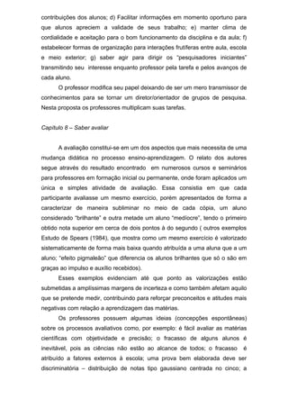 contribuições dos alunos; d) Facilitar informações em momento oportuno para
que alunos apreciem a validade de seus trabalho; e) manter clima de
cordialidade e aceitação para o bom funcionamento da disciplina e da aula; f)
estabelecer formas de organização para interações frutíferas entre aula, escola
e meio exterior; g) saber agir para dirigir os “pesquisadores iniciantes”
transmitindo seu interesse enquanto professor pela tarefa e pelos avanços de
cada aluno.
O professor modifica seu papel deixando de ser um mero transmissor de
conhecimentos para se tornar um diretor/orientador de grupos de pesquisa.
Nesta proposta os professores multiplicam suas tarefas.
Capítulo 8 – Saber avaliar
A avaliação constitui-se em um dos aspectos que mais necessita de uma
mudança didática no processo ensino-aprendizagem. O relato dos autores
segue através do resultado encontrado em numerosos cursos e seminários
para professores em formação inicial ou permanente, onde foram aplicados um
única e simples atividade de avaliação. Essa consistia em que cada
participante avaliasse um mesmo exercício, porém apresentados de forma a
caracterizar de maneira subliminar no meio de cada cópia, um aluno
considerado “brilhante” e outra metade um aluno “medíocre”, tendo o primeiro
obtido nota superior em cerca de dois pontos à do segundo ( outros exemplos
Estudo de Spears (1984), que mostra como um mesmo exercício é valorizado
sistematicamente de forma mais baixa quando atribuída a uma aluna que a um
aluno; “efeito pigmaleão” que diferencia os alunos brilhantes que só o são em
graças ao impulso e auxílio recebidos).
Esses exemplos evidenciam até que ponto as valorizações estão
submetidas a amplíssimas margens de incerteza e como também afetam aquilo
que se pretende medir, contribuindo para reforçar preconceitos e atitudes mais
negativas com relação a aprendizagem das matérias.
Os professores possuem algumas ideias (concepções espontâneas)
sobre os processos avaliativos como, por exemplo: é fácil avaliar as matérias
científicas com objetividade e precisão; o fracasso de alguns alunos é
inevitável, pois as ciências não estão ao alcance de todos; o fracasso é
atribuído a fatores externos à escola; uma prova bem elaborada deve ser
discriminatória – distribuição de notas tipo gaussiano centrada no cinco; a
 