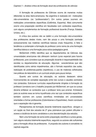 Capítulo 1 – Análise crítica da formação atual dos professores de ciências
A formação de professores de Ciências ocorre de maneiras muitos
diferentes na área ibero-americana. Na argentina é realizada em instituições
não-universitárias (os “professorados”). Em outros países ocorrem em
instituições universitárias específicas (Colômbia, Espanha). Mais comumente
ocorre uma preparação científica em faculdades com conteúdos específicos,
com alguns complementos de formação profissional docente (França, Estados
Unidos, etc.).
A crítica dos autores não se detêm a uma formação não-universitária
dos professores destes níveis, nem tão pouco a uma formação centrada
exclusivamente nas matérias científicas básicas (mais frequente), é feita a
tendência a contemplar a formação do professor como soma de uma formação
científica básica e uma formação psico-sócio-pedagógica geral.
McDermott (1990) identifica que os departamentos de Ciências das
universidades americanas não oferecem nenhum curso especial para futuros
professores, pois considera que as preparação docente é responsabilidade das
escolas ou departamentos de educação. Algumas características que são
identificadas como sérios impedimentos, são o formato expositivo das aulas,
realização de problemas-padrão (repetitivos), o uso de materiais sofisticados
nas práticas de laboratório e um currículo amplo para pouco tempo.
Quanto aos cursos de educação, os autores destacam vários
inconvenientes da completa separação entre tais cursos e aqueles centrados
nos conteúdos. Estruturar currículos especificamente dirigidos à formação do
professor corrobora com o trabalho proposto por McDermott, em que os cursos
deveria enfatizar os conteúdos que o professor teria que ensinar. Entretanto
para os autores essa se torna injustificada uma vez que conteúdos específicos
também ocorrem em cursos científicos ministradas em universidades
orientadas a formar professores (Colombianas e Espanholas). Assim concluem
que a separação não é garantia.
Planejamentos de formação docente totalmente específicos obrigam a
um opção ao final dos estudos de 2º grau prematura que podem dificultar o
acesso a docência de bons candidatos e uma desvalorização dos estudos.
Nem uma formação de soma entre preparação científica e cursos gerais,
nem alguns estudos totalmente específicos, segundo os autores são suficientes
para a formação eficaz de professores. A proposta dos autores é concebida no
capítulo seguinte.
 