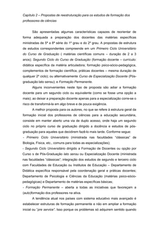 Capítulo 2 – Propostas de reestruturação para os estudos de formação dos
professores de ciências
São apresentadas algumas características capazes de reorientar de
forma adequada a preparação dos docentes das matérias específicas
ministradas de 5ª a 8ª série do 1º grau e do 2º grau. A propostas de estrutura
de estudos correspondentes compreende em um Primeiro Ciclo Universitário
do Curso de Graduação ( matérias científicas comuns – duração de 2 a 3
anos); Segundo Ciclo do Curso de Graduação (formação docente – currículo:
didática específica da matéria articuladora; formação psico-sócio-pedagógica,
complementos de formação científica, práticas docentes – mesma duração de
qualquer 2º ciclo); ou alternativamente Curso de Especialização Docente (Pós-
graduação lato sensu); e Formação Permanente.
Alguns inconvenientes neste tipo de proposta são adiar a formação
docente para um segundo ciclo ou equivalente (como se fosse uma opção a
mais); ao deixar a preparação docente apenas para a especialização corre-se o
risco de transformá-la em algo breve e de pouca exigência.
A melhor proposta para os autores, no que se refere à estrutura geral da
formação inicial dos professores de ciências para a educação secundária,
consiste em manter aberto uma via de duplo acesso, onde haja um segundo
ciclo no próprio curso de graduação dirigido a docência e estudos de pós-
graduação para aqueles que decidirem fazê-lo mais tarde. Conforme segue:
- Primeiro Ciclo Universitário (ministrada nas faculdades “clássicas” de
Biologia, Física, etc., comuns para todas as especializações);
- Segundo Ciclo Universitário dirigido a Formação de Docentes ou opção por
Curso s de Pós-Graduação lato sensu ou Especialização Docente (ministrada
nas faculdades “clássicas”; integração dos estudos de segundo e terceiro ciclo
com Faculdades de Educação ou Institutos de Educação – Departamento de
Didática específica responsável pela coordenação geral e práticas docentes;
Departamento de Psicologia e Ciências da Educação (matérias psico-sócio-
pedagógicas) e Departamento de matérias específicas básicas;
- Formação Permanente – aberta a todas as iniciativas que favoreçam a
(auto)formação dos professores na ativa.
A tendência atual nos países com sistema educativo mais avançado é
estabelecer estruturas de formação permanente e não em ampliar a formação
inicial ou “pre service”. Isso porque os problemas só adquirem sentido quando
 