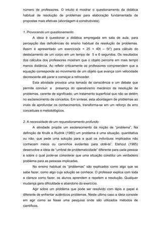 número de professores. O intuito é mostrar o questionamento da didática
habitual de resolução de problemas para elaboração fundamentada de
propostas mais efetivas (abordagem é construtivista).
1. Provocando um questionamento
A ideia é questionar a didática empregada em sala de aula, para
percepção das deficiências do ensino habitual da resolução de problemas.
Assim é apresentado um exercício(e = 25 + 40t – 5t2
) para cálculo do
deslocamento de um corpo em um tempo de 5 e 6 segundos. Os resultados
dos cálculos dos professores mostram que o objeto percorre em mais tempo
menos distância. Ao refletir criticamente os professores compreendem que a
equação corresponde ao movimento de um objeto que avança com velocidade
decrescente até parar e começar a retroceder.
Esta atividade provoca uma tomada de consciência e um debate que
permite concluir: a presença do operativismo mecânico da resolução de
problemas, carente de significado; um tratamento superficial que não se detém
no esclarecimento de conceitos. Em síntese, esta abordagem de problemas ao
invés de aprofundar os conhecimentos, transforma-se em um reforço de erro
conceituais e metodológicos.
2. A necessidade de um requestionamento profundo
A atividade propõe um esclarecimento da noção de “problema”. Na
definição de Krulik e Rudnik (1980) um problema é uma situação, quantitativa
ou não, que pede uma solução para a qual os indivíduos implicados não
conhecem meios ou caminhos evidentes para obtê-la”. Elshout (1985)
desenvolve a ideia de “umbral de problematicidade” diferente para cada pessoa
e sobre o qual pode-se considerar que uma situação constitui um verdadeiro
problema para as pessoas implicadas.
No ensino habitual os “problemas” são explicados como algo que se
sabe fazer, como algo cuja solução se conhece. O professor explica com toda
a clareza como fazer, os alunos aprendem e repetem a resolução. Qualquer
mudança gera dificuldade e abandono do exercício.
Agir sobre um problema que pode ser resolvido com lápis e papel é
diferente de enfrentar autênticos problemas. Neste ultimo caso a ideia consiste
em agir como se fosse uma pesquisa onde são utilizados métodos de
científicos.
 