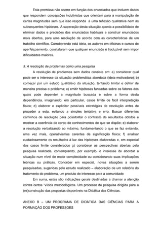Esta premissa não ocorre em função dos enunciados que incluem dados
que respondem concepções indutivistas que orientam para a manipulação de
certas magnitudes sem que isso responda a uma reflexão qualitativa nem às
subsequentes hipóteses. A superação desta situação aponta a possibilidade de
eliminar dados e precisões dos enunciados habituais e construir enunciados
mais abertos, para uma resolução de acordo com as características de um
trabalho científico. Corroborando está ideia, os autores em oficinas e cursos de
aperfeiçoamento, constataram que qualquer enunciado é traduzível sem impor
dificuldades maiores.
3. A resolução de problemas como uma pesquisa
A resolução de problemas sem dados consiste em: a) considerar qual
pode ser o interesse da situação problemática abordada (ideia motivadora); b)
começar por um estudo qualitativo da situação, tentando limitar e definir de
maneira precisa o problema; c) emitir hipóteses fundadas sobre os fatores dos
quais pode depender a magnitude buscada e sobre a forma desta
dependência, imaginando, em particular, casos limite de fácil interpretação
física; d) elaborar e explicitar possíveis estratégias de resolução antes de
proceder a esta, evitando a simples tentativa e erro. Buscar diferentes
caminhos de resolução para possibilitar o contraste de resultados obtidos e
mostrar a coerência do corpo de conhecimentos de que se dispõe; e) elaborar
a resolução verbalizando ao máximo, fundamentando o que se faz evitando,
uma vez mais, operativismos carentes de significação física; f) analisar
cuidadosamente os resultados à luz das hipóteses elaboradas e, em especial
dos casos limite considerados g) considerar as perspectivas abertas pela
pesquisa realizada, contemplando, por exemplo, o interesse de abordar a
situação num nível de maior complexidade ou considerando suas implicações
teóricas ou práticas. Conceber em especial, novas situações a serem
pesquisadas, sugeridas pelo estudo realizado – elaboração de um relatório do
tratamento do problema, um produto de interesse para a comunidade
Em suma, estas são indicações gerais destinadas a chamar a atenção
contra certos “vícios metodológicos. Um processo de pesquisa dirigida para a
(re)construção das propostas disponíveis na Didática das Ciências.
ANEXO B – UM PROGRAMA DE DIDÁTICA DAS CIÊNCIAS PARA A
FORMAÇÃO DOS PROFESSOES
 
