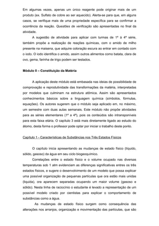 Em algumas vezes, apenas um único reagente pode originar mais de um
produto (ex. Sulfato de cobre ao ser aquecido). Alerta-se para que, em alguns
casos, se verifique mais de uma propriedade específica para se confirmar a
ocorrência da reação. Questões de verificação são apresentadas no final da
atividade.
A sugestão de atividade para aplicar com turmas de 1ª à 4ª série,
também propõe a realização de reações químicas, com o amido de milho
presente na maisena, que adquire coloração escura ao entrar em contado com
o iodo. O iodo identifica o amido, assim outros alimentos como batata, clara de
ovo, gema, farinha de trigo podem ser testados.
Módulo II – Constituição da Matéria
A aplicação deste módulo está embasada nas ideias de possibilidade de
comprovação e reprodutividade das transformações da matéria, interpretadas
por modelos que culminam na estrutura atômica. Assim são apresentados
conhecimentos básicos sobre a linguagem química (símbolos, fórmulas,
equações). Os autores sugerem que o módulo seja aplicado em, no máximo,
um semestre com duas aulas semanais. Este módulo não propõe atividades
para as séries elementares (1ª a 4ª), pois os conteúdos são intransponíveis
para esta faixa etária. O capítulo 3 está mais diretamente ligado ao estudo do
átomo, desta forma o professor pode optar por iniciar o trabalho deste ponto.
Capítulo 1 - Características de Substâncias nos Três Estados Físicos
O capítulo inicia apresentando as mudanças de estado físico (líquido,
sólido, gasoso) da água em seu ciclo biogeoquímico.
Correlações entre o estado físico e o volume ocupado nas diversas
temperaturas sob 1 atm evidenciam as diferenças significativas entres os três
estados físicos, e sugere o desenvolvimento de um modelo que possa explicar
uma possível organização de pequenas partículas que ora estão mais unidas
(liquida), ora aparecem separadas ocupando um maior volume (gasoso e
sólido). Nesta linha de raciocínio o estudante é levado a representação de um
possível modelo criado por cientistas para explicar o comportamento de
substâncias como a água.
As mudanças de estado físico surgem como consequência das
alterações nos arranjos, organização e movimentação das partículas, que são
 