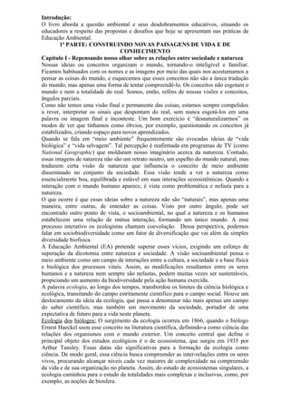 Introdução:
O livro aborda a questão ambiental e seus desdobramentos educativos, situando os
educadores a respeito das propostas e desafios que hoje se apresentam nas práticas de
Educação Ambiental.
1ª PARTE: CONSTRUINDO NOVAS PAISAGENS DE VIDA E DE
CONHECIMENTO
Capítulo I - Repensando nosso olhar sobre as relações entre sociedade e natureza
Nossas ideias ou conceitos organizam o mundo, tornando-o inteligível e familiar.
Ficamos habituados com os nomes e as imagens por meio das quais nos acostumamos a
pensar as coisas do mundo, e esquecemos que esses conceitos não são a única tradução
do mundo, mas apenas uma forma de tentar compreendê-lo. Os conceitos não esgotam o
mundo e nem a totalidade do real. Somos, então, reféns de nossas visões e conceitos,
ângulos parciais.
Como não temos uma visão final e permanente das coisas, estamos sempre compelidos
a rever, interpretar os sinais que despontam do real, sem nunca esgotá-los em uma
palavra ou imagem final e inconteste. Um bom exercício é “desnaturalizarmos” os
modos de ver que tínhamos como óbvios, por exemplo, questionando os conceitos já
estabilizados, criando espaço para novos aprendizados.
Quando se fala em “meio ambiente” frequentemente são evocadas ideias de “vida
biológica” e “vida selvagem”. Tal percepção é reafirmada em programas de TV (como
National Geographic) que moldaram nosso imaginário acerca da natureza. Contudo,
essas imagens de natureza não são um retrato neutro, um espelho do mundo natural, mas
traduzem certa visão de natureza que influencia o conceito de meio ambiente
disseminado no conjunto da sociedade. Essa visão tende a ver a natureza como
essencialmente boa, equilibrada e estável em suas interações ecossistêmicas. Quando a
interação com o mundo humano aparece, é vista como problemática e nefasta para a
natureza.
O que ocorre é que essas ideias sobre a natureza não são “naturais”, mas apenas uma
maneira, entre outras, de entender as coisas. Visto por outro ângulo, pode ser
encontrado outro ponto de vista, o socioambiental, no qual a natureza e os humanos
estabelecem uma relação de mútua interação, formando um único mundo. A esse
processo interativo os ecologistas chamam coevolução. Dessa perspectiva, podemos
falar em sociobiodiversidade como um fator de diversificação que vai além da simples
diversidade biofísica.
A Educação Ambiental (EA) pretende superar esses vícios, exigindo um esforço de
superação da dicotomia entre natureza e sociedade. A visão socioambiental pensa o
meio ambiente como um campo de interações entre a cultura, a sociedade e a base física
e biológica dos processos vitais. Assim, as modificações resultantes entre os seres
humanos e a natureza nem sempre são nefastas, podem muitas vezes ser sustentáveis,
propiciando um aumento da biodiversidade pela ação humana exercida.
A palavra ecologia, ao longo dos tempos, transbordou os limites da ciência biológica e
ecológica, transitando do campo estritamente científico para o campo social. Houve um
deslocamento da ideia da ecologia, que passa a denominar não mais apenas um campo
do saber científico, mas também um movimento da sociedade, portador de uma
expectativa de futuro para a vida neste planeta.
Ecologia dos biólogos: O surgimento da ecologia ocorreu em 1866, quando o biólogo
Ernest Haeckel usou esse conceito na literatura científica, definindo-a como ciência das
relações dos organismos com o mundo exterior. Um conceito central que define o
principal objeto dos estudos ecológicos é o de ecossistema, que surgiu em 1935 por
Arthur Tansley. Essas datas são significativas para a formação da ecologia como
ciência. De modo geral, essa ciência busca compreender as inter-relações entre os seres
vivos, procurando alcançar níveis cada vez maiores de complexidade na compreensão
da vida e de sua organização no planeta. Assim, do estudo de ecossistemas singulares, a
ecologia caminhou para o estudo de totalidades mais complexas e inclusivas, como, por
exemplo, as noções de biosfera.
 