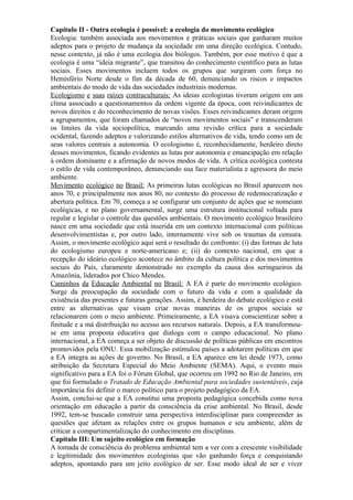 Capítulo II - Outra ecologia é possível: a ecologia do movimento ecológico
Ecologia: também associada aos movimentos e práticas sociais que ganharam muitos
adeptos para o projeto de mudança da sociedade em uma direção ecológica. Contudo,
nesse contexto, já não é uma ecologia dos biólogos. Também, por esse motivo é que a
ecologia é uma “ideia migrante”, que transitou do conhecimento científico para as lutas
sociais. Esses movimentos incluem todos os grupos que surgiram com força no
Hemisfério Norte desde o fim da década de 60, denunciando os riscos e impactos
ambientais do modo de vida das sociedades industriais modernas.
Ecologismo e suas raízes contraculturais: As ideias ecologistas tiveram origem em um
clima associado a questionamentos da ordem vigente da época, com reivindicantes de
novos direitos e do reconhecimento de novas visões. Esses reivindicantes deram origem
a agrupamentos, que foram chamados de “novos movimentos sociais” e transcenderam
os limites da vida sociopolítica, marcando uma revisão crítica para a sociedade
ocidental, fazendo adeptos e valorizando estilos alternativos de vida, tendo como um de
seus valores centrais a autonomia. O ecologismo é, reconhecidamente, herdeiro direto
desses movimentos, ficando evidentes as lutas por autonomia e emancipação em relação
à ordem dominante e a afirmação de novos modos de vida. A crítica ecológica contesta
o estilo de vida contemporâneo, denunciando sua face materialista e agressora do meio
ambiente.
Movimento ecológico no Brasil: As primeiras lutas ecológicas no Brasil aparecem nos
anos 70, e principalmente nos anos 80, no contexto do processo de redemocratização e
abertura política. Em 70, começa a se configurar um conjunto de ações que se nomeiam
ecológicas, e no plano governamental, surge uma estrutura institucional voltada para
regular e legislar o controle das questões ambientais. O movimento ecológico brasileiro
nasce em uma sociedade que está inserida em um contexto internacional com políticas
desenvolvimentistas e, por outro lado, internamente vive sob os traumas da censura.
Assim, o movimento ecológico aqui será o resultado do confronto: (i) das formas de luta
do ecologismo europeu e norte-americano e; (ii) do contexto nacional, em que a
recepção do ideário ecológico acontece no âmbito da cultura política e dos movimentos
sociais do País, claramente demonstrado no exemplo da causa dos seringueiros da
Amazônia, liderados por Chico Mendes.
Caminhos da Educação Ambiental no Brasil: A EA é parte do movimento ecológico.
Surge da preocupação da sociedade com o futuro da vida e com a qualidade da
existência das presentes e futuras gerações. Assim, é herdeira do debate ecológico e está
entre as alternativas que visam criar novas maneiras de os grupos sociais se
relacionarem com o meio ambiente. Primeiramente, a EA visava conscientizar sobre a
finitude e a má distribuição no acesso aos recursos naturais. Depois, a EA transformou-
se em uma proposta educativa que dialoga com o campo educacional. No plano
internacional, a EA começa a ser objeto de discussão de políticas públicas em encontros
promovidos pela ONU. Essa mobilização estimulou países a adotarem políticas em que
a EA integra as ações de governo. No Brasil, a EA aparece em lei desde 1973, como
atribuição da Secretara Especial do Meio Ambiente (SEMA). Aqui, o evento mais
significativo para a EA foi o Fórum Global, que ocorreu em 1992 no Rio de Janeiro, em
que foi formulado o Tratado de Educação Ambiental para sociedades sustentáveis, cuja
importância foi definir o marco político para o projeto pedagógico da EA.
Assim, conclui-se que a EA constitui uma proposta pedagógica concebida como nova
orientação em educação a partir da consciência da crise ambiental. No Brasil, desde
1992, tem-se buscado construir uma perspectiva interdisciplinar para compreender as
questões que afetam as relações entre os grupos humanos e seu ambiente, além de
criticar a compartimentalização do conhecimento em disciplinas.
Capítulo III: Um sujeito ecológico em formação
A tomada de consciência do problema ambiental tem a ver com a crescente visibilidade
e legitimidade dos movimentos ecologistas que vão ganhando força e conquistando
adeptos, apontando para um jeito ecológico de ser. Esse modo ideal de ser e viver
 