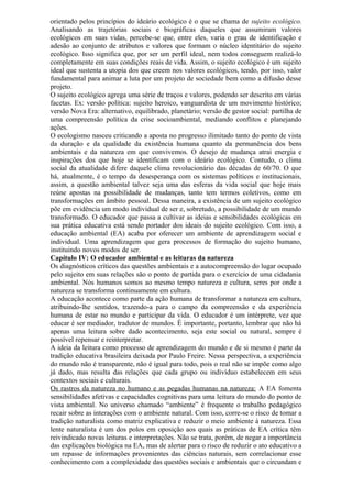 orientado pelos princípios do ideário ecológico é o que se chama de sujeito ecológico.
Analisando as trajetórias sociais e biográficas daqueles que assumiram valores
ecológicos em suas vidas, percebe-se que, entre eles, varia o grau de identificação e
adesão ao conjunto de atributos e valores que formam o núcleo identitário do sujeito
ecológico. Isso significa que, por ser um perfil ideal, nem todos conseguem realizá-lo
completamente em suas condições reais de vida. Assim, o sujeito ecológico é um sujeito
ideal que sustenta a utopia dos que creem nos valores ecológicos, tendo, por isso, valor
fundamental para animar a luta por um projeto de sociedade bem como a difusão desse
projeto.
O sujeito ecológico agrega uma série de traços e valores, podendo ser descrito em várias
facetas. Ex: versão política: sujeito heroico, vanguardista de um movimento histórico;
versão Nova Era: alternativo, equilibrado, planetário; versão de gestor social: partilha de
uma compreensão política da crise socioambiental, mediando conflitos e planejando
ações.
O ecologismo nasceu criticando a aposta no progresso ilimitado tanto do ponto de vista
da duração e da qualidade da existência humana quanto da permanência dos bens
ambientais e da natureza em que convivemos. O desejo de mudança atrai energia e
inspirações dos que hoje se identificam com o ideário ecológico. Contudo, o clima
social da atualidade difere daquele clima revolucionário das décadas de 60/70. O que
há, atualmente, é o tempo da desesperança com os sistemas políticos e institucionais,
assim, a questão ambiental talvez seja uma das esferas da vida social que hoje mais
reúne apostas na possibilidade de mudanças, tanto tem termos coletivos, como em
transformações em âmbito pessoal. Dessa maneira, a existência de um sujeito ecológico
põe em evidência um modo individual de ser e, sobretudo, a possibilidade de um mundo
transformado. O educador que passa a cultivar as ideias e sensibilidades ecológicas em
sua prática educativa está sendo portador dos ideais do sujeito ecológico. Com isso, a
educação ambiental (EA) acaba por oferecer um ambiente de aprendizagem social e
individual. Uma aprendizagem que gera processos de formação do sujeito humano,
instituindo novos modos de ser.
Capítulo IV: O educador ambiental e as leituras da natureza
Os diagnósticos críticos das questões ambientais e a autocompreensão do lugar ocupado
pelo sujeito em suas relações são o ponto de partida para o exercício de uma cidadania
ambiental. Nós humanos somos ao mesmo tempo natureza e cultura, seres por onde a
natureza se transforma continuamente em cultura.
A educação acontece como parte da ação humana de transformar a natureza em cultura,
atribuindo-lhe sentidos, trazendo-a para o campo da compreensão e da experiência
humana de estar no mundo e participar da vida. O educador é um intérprete, vez que
educar é ser mediador, tradutor de mundos. È importante, portanto, lembrar que não há
apenas uma leitura sobre dado acontecimento, seja este social ou natural, sempre é
possível repensar e reinterpretar.
A ideia da leitura como processo de aprendizagem do mundo e de si mesmo é parte da
tradição educativa brasileira deixada por Paulo Freire. Nessa perspectiva, a experiência
do mundo não é transparente, não é igual para todo, pois o real não se impõe como algo
já dado, mas resulta das relações que cada grupo ou indivíduo estabelecem em seus
contextos sociais e culturais.
Os rastros da natureza no humano e as pegadas humanas na natureza: A EA fomenta
sensibilidades afetivas e capacidades cognitivas para uma leitura do mundo do ponto de
vista ambiental. No universo chamado “ambiente” é frequente o trabalho pedagógico
recair sobre as interações com o ambiente natural. Com isso, corre-se o risco de tomar a
tradição naturalista como matriz explicativa e reduzir o meio ambiente à natureza. Essa
lente naturalista é um dos polos em oposição aos quais as práticas de EA crítica têm
reivindicado novas leituras e interpretações. Não se trata, porém, de negar a importância
das explicações biológica na EA, mas de alertar para o risco de reduzir o ato educativo a
um repasse de informações provenientes das ciências naturais, sem correlacionar esse
conhecimento com a complexidade das questões sociais e ambientais que o circundam e
 