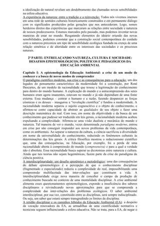 a idealização do natural revelam um desdobramento das chamadas novas sensibilidades
na esfera educativa.
A experiência da natureza: entre a tradição e a reinvenção: Todos nós vivemos imersos
em uma rede de sentidos culturais historicamente construídos e em permanente diálogo
com os significados produzidos pelas gerações que nos antecederam. Logo, somos
herdeiros diretos das experiências que marcaram as relações entre sociedade e natureza
de nossos predecessores. Estamos marcados pelo passado, mas podemos inventar novas
maneiras de estar no mundo. Resgatando elementos do ideário oriundo das novas
sensibilidades, podemos constatar que a construção social contemporânea do cuidado
com a natureza preconiza um tipo de sensibilidade ecológica fundada na crença de uma
relação simétrica e de alteridade entre os interesses das sociedades e os processos
naturais.
2ª PARTE: ENTRELAÇANDO NATUREZA, CULTURA E SOCIEDADE:
DESAFIOS EPISTEMOLÓGICOS, POLÍTICOS E PEDAGÓGICOS DA
EDUCAÇÃO AMBIENTAL
Capítulo I: A epistemologia da Educação Ambiental: a crise de um modo de
conhecer e a busca de novos modos de compreender
O paradigma científico moderno, sua crise e as consequências para a educação: um dos
legados do pensamento característico da modernidade foi a construção, por René
Descartes, de um modelo de racionalidade que trouxe a legitimação do conhecimento
para dentro do mundo humano. A explicação do mundo e a autocompreensão dos seres
humanos eram agora imanentes, estavam no mundo e já não dependiam de uma fonte
externa. Essa mudança – centrar o humano e a razão, fazendo desparecer as forças
cósmicas e os deuses – inaugurou a “revolução científica” e fundou a modernidade. A
racionalidade moderna separou o sujeito cognoscitivo e o objeto do conhecimento, e
afirmou-se como capacidade de abstrair as qualidades de seu objeto e fazer uma
descrição matemática do real. Com isso, em nome da objetividade e da busca de um
conhecimento que pudesse ser traduzido em leis gerais, a racionalidade moderna acabou
expulsando a complexidade. Afirmou-se uma visão dualista e mecânica do mundo e
natureza. Tal maneira de ver o mundo, vezes denominada paradigma moderno, entrou
em crise por não conseguir responder aos novos problemas da vida contemporânea,
como os ambientais. Ao separar a natureza da cultura, a ciência sacrificou a diversidade
em nome da universalidade do conhecimento, reduzindo os fenômenos culturais às
determinações das leis gerais. A crítica filosófica mostrou o reducionismo científico
que, uma das consequências, na Educação, por exemplo, foi a perda de uma
racionalidade aberta à compreensão do mundo (compreensiva) e para a qual a verdade
não é absoluta. Essa racionalidade busca superar as dicotomias entre natureza e cultura.
Ainda que tais teorias não sejam hegemônicas, fazem parte da crise do paradigma da
ciência positiva.
A interdisciplinaridade: um desafio epistêmico e metodológico: uma das consequências
do debate epistemológico é a percepção de que o conhecimento disciplinar
(fragmentado e especializado) reduziu a complexidade do real, impossibilitando uma
compreensão multifacetada das inter-relações que constituem a vida. A
interdisciplinaridade exige nova maneira de conceber o campo da produção de
conhecimento buscada no contexto de uma mentalidade disciplinar. A crise ambiental
alimenta esses questionamentos epistemológicos, expondo a insuficiência dos saberes
disciplinares e reivindicando novas aproximações para que se compreenda a
complexidade das inter-relações dos problemas ecológicos. O saber ambiental
interdisciplinar, por sua vez, constituído entre as disciplinas, será sempre indisciplinado.
Ou seja, um saber que estará sempre transgredindo os limites da disciplina.
A retidão disciplinar e os caminhos híbridos da Educação Ambiental (EA): a despeito
da vocação renovadora da EA, as armadilhas de uma cientificidade normativa e
tecnicista seguem influenciando a esfera educativa. Não se trata, para a EA, de negar o
 