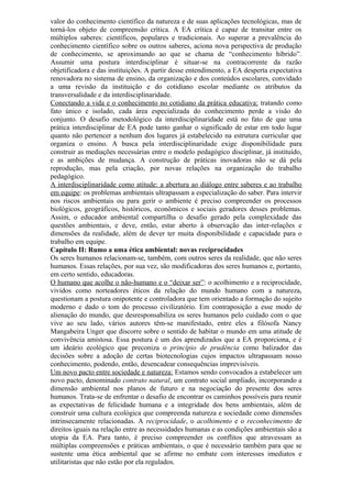 valor do conhecimento científico da natureza e de suas aplicações tecnológicas, mas de
torná-los objeto de compreensão crítica. A EA crítica é capaz de transitar entre os
múltiplos saberes: científicos, populares e tradicionais. Ao superar a prevalência do
conhecimento científico sobre os outros saberes, aciona nova perspectiva de produção
de conhecimento, se aproximando ao que se chama de “conhecimento híbrido”.
Assumir uma postura interdisciplinar é situar-se na contracorrente da razão
objetificadora e das instituições. A partir desse entendimento, a EA desperta expectativa
renovadora no sistema de ensino, da organização e dos conteúdos escolares, convidado
a uma revisão da instituição e do cotidiano escolar mediante os atributos da
transversalidade e da interdisciplinaridade.
Conectando a vida e o conhecimento no cotidiano da prática educativa: tratando como
fato único e isolado, cada área especializada do conhecimento perde a visão do
conjunto. O desafio metodológico da interdisciplinaridade está no fato de que uma
prática interdisciplinar de EA pode tanto ganhar o significado de estar em todo lugar
quanto não pertencer a nenhum dos lugares já estabelecido na estrutura curricular que
organiza o ensino. A busca pela interdisciplinaridade exige disponibilidade para
construir as mediações necessárias entre o modelo pedagógico disciplinar, já instituído,
e as ambições de mudança. A construção de práticas inovadoras não se dá pela
reprodução, mas pela criação, por novas relações na organização do trabalho
pedagógico.
A interdisciplinaridade como atitude: a abertura ao diálogo entre saberes e ao trabalho
em equipe: os problemas ambientais ultrapassam a especialização do saber. Para intervir
nos riscos ambientais ou para gerir o ambiente é preciso compreender os processos
biológicos, geográficos, históricos, econômicos e sociais geradores desses problemas.
Assim, o educador ambiental compartilha o desafio gerado pela complexidade das
questões ambientais, e deve, então, estar aberto à observação das inter-relações e
dimensões da realidade, além de dever ter muita disponibilidade e capacidade para o
trabalho em equipe.
Capítulo II: Rumo a uma ética ambiental: novas reciprocidades
Os seres humanos relacionam-se, também, com outros seres da realidade, que não seres
humanos. Essas relações, por sua vez, são modificadoras dos seres humanos e, portanto,
em certo sentido, educadoras.
O humano que acolhe o não-humano e o “deixar ser”: o acolhimento e a reciprocidade,
vividos como norteadores éticos da relação do mundo humano com a natureza,
questionam a postura onipotente e controladora que tem orientado a formação do sujeito
moderno e dado o tom do processo civilizatório. Em contraposição a esse modo de
alienação do mundo, que desresponsabiliza os seres humanos pelo cuidado com o que
vive ao seu lado, vários autores têm-se manifestado, entre eles a filósofa Nancy
Mangabeira Unger que discorre sobre o sentido de habitar o mundo em uma atitude de
convivência amistosa. Essa postura é um dos aprendizados que a EA proporciona, e é
um ideário ecológico que preconiza o princípio de prudência como balizador das
decisões sobre a adoção de certas biotecnologias cujos impactos ultrapassam nosso
conhecimento, podendo, então, desencadear consequências imprevisíveis.
Um novo pacto entre sociedade e natureza: Estamos sendo convocados a estabelecer um
novo pacto, denominado contrato natural, um contrato social ampliado, incorporando a
dimensão ambiental nos planos de futuro e na negociação do presente dos seres
humanos. Trata-se de enfrentar o desafio de encontrar os caminhos possíveis para reunir
as expectativas de felicidade humana e a integridade dos bens ambientais, além de
construir uma cultura ecológica que compreenda natureza e sociedade como dimensões
intrinsecamente relacionadas. A reciprocidade, o acolhimento e o reconhecimento de
direitos iguais na relação entre as necessidades humanas e as condições ambientais são a
utopia da EA. Para tanto, é preciso compreender os conflitos que atravessam as
múltiplas compreensões e práticas ambientais, o que é necessário também para que se
sustente uma ética ambiental que se afirme no embate com interesses imediatos e
utilitaristas que não estão por ela regulados.
 