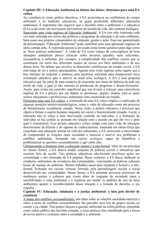 Capítulo III: A Educação Ambiental no debate das ideias: elementos para uma EA
crítica
Ao constituir-se como prática educativa, a EA posiciona-se na confluência do campo
ambiental e as tradições educativas, as quais produzirão diferentes educações
ambientais. É importante não esquecer que o encontro entre o ambiental e o educativo
(EA) se dá como um movimento proveniente do mundo da vida, não somente biológica.
Superando uma visão ingênua de Educação Ambiental: A EA tem sido expressão cada
vez mais utilizada nos textos das políticas e programas de educação e de meio ambiente,
bem como nos projetos comunitários de extensão, gestão e ação. Esse uso generalizado
da denominação “Educação Ambiental” pode contribuir para uma apreensão ingênua da
ideia contida nela. A expressão passou a ser usada como termo genérico para algo como
as “boas práticas ambientais”. A visão de EA como espaço de convergência de boas
intenções ambientais parece silenciar sobre diversas questões mais relevantes,
recusando-se a enfrentar, por exemplo, a complexidade dos conflitos sociais que se
constituem em torno dos diferentes modos de acesso aos bens ambientais e de uso
desses bens. No debate que envolve as dimensões conflituosas do mundo social, a EA
está longe de ser a síntese apaziguadora. Apenas uma visão ingênua tenta sugerir que a
boa intenção de respeitar a natureza seria premissa suficiente para fundamentar nova
orientação educativa apta a intervir na atual crise ecológica. A EA é uma proposta
educativa que faz parte de uma tentativa de responder aos sinais de falência de todo um
modo de vida, o qual já não sustenta as promessas de progresso e desenvolvimento.
Assim, para evitar um caminho superficial que nos levaria a reforçar uma consciência
ingênua de EA é preciso por em debate as premissas, opções, utopias com as quais
muitos educadores e profissionais ambientais vêm construindo no mundo.
Elementos para uma EA crítica: a construção de uma EA crítica implica a explicação de
algumas posições teórico-metodológicas, como a visão de educação como um processo
de humanização socialmente situado. Nessa visão, a prática educativa é processo que
objetiva formar o sujeito humano enquanto ser social e historicamente situado. Assim, a
educação não se reduz a uma intervenção centrada no individuo, e a formação do
individuo só faz sentido se pensada em relação com o mundo em que ele vive e pelo
qual é responsável. Esse projeto educativo crítico rompe com uma visão de educação
determinante da difusão e do repasse de conhecimentos. Inspirada em ideias-força que
concebem uma educação imersa na vida dos educandos, a EA acrescenta a necessidade
de compreender as relações entre sociedade e natureza e intervir nos problemas e
conflitos ambientais, formando um sujeito ecológico capaz de identificar e
problematizar as questões socioambientais e agir sobre elas.
Ultrapassando a fronteira entre a educação formal e a não-formal: além de sua presença
no ensino formal, a EA abarca amplo conjunto de práticas sociais e educativas que
ocorrem fora da escola. Tais práticas educativas não-formais envolvem ações em
comunidade e são chamadas de EA popular. Nesse contexto, a EA busca melhorar as
condições ambientais de existência das comunidades, valorizando as práticas culturais
locais de manejo do ambiente. Muitos trabalhos nessa área integram o formal e o não-
formal, fechando um círculo virtuoso formado pela aprendizagem escolar e social
desenvolvida nas comunidades. Dessa forma, a EA pretende provocar processos de
mudanças sociais e culturais que visam obter do conjunto da sociedade tanto a
sensibilização à crise ambiental e à urgência em mudar os padrões de uso de bens
ambientais quanto o reconhecimento dessa situação e a tomada de decisões a seu
respeito.
Capítulo IV: Educação, cidadania e a justiça ambiental: a luta pelo direito de
existência
A trama dos conflitos socioambientais: um olhar sobre as relações sociedade-natureza e
sobre a arena de conflitos socioambientais faz perceber uma teia de grupos sociais no
campo e na cidade. Tais grupos lançam a questão ambiental na esfera política, entendida
como esfera pública das decisões comuns, e essas práticas têm contribuído para a busca
de novos pactos e contratos entre a sociedade e o ambiente.
 