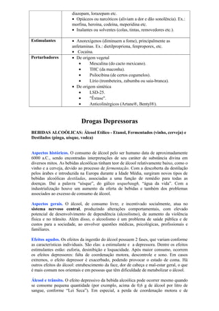 diazepam, lorazepam etc.
• Opiáceos ou narcóticos (aliviam a dor e dão sonolência). Ex.:
morfina, heroína, codeína, meperidina etc.
• Inalantes ou solventes (colas, tintas, removedores etc.).
Estimulantes • Anorexígenos (diminuem a fome), principalmente as
anfetaminas. Ex.: dietilpropriona, fenproporex, etc.
• Cocaína.
Perturbadores • De origem vegetal
• Mescalina (do cacto mexicano).
• THC (da maconha).
• Psilocibina (de certos cogumelos).
• Lírio (trombeteira, zabumba ou saia-branca).
• De origem sintética
• LSD-25.
• "Êxtase".
• Anticolinérgicos (Artane®, Bentyl®).
Drogas Depressoras
BEBIDAS ALCOÓLICAS: Álcool Etílico - Etanol, Fermentados (vinho, cerveja) e
Destilados (pinga, uísque, vodca)
Aspectos históricos. O consumo de álcool pelo ser humano data de aproximadamente
6000 a.C., sendo encontradas interpretações de seu caráter de substância divina em
diversos mitos. As bebidas alcoólicas tinham teor de álcool relativamente baixo, como o
vinho e a cerveja, devido ao processo de fermentação. Com a descoberta da destilação
pelos árabes e introduzida na Europa durante a Idade Média, surgiram novos tipos de
bebidas alcoólicas destiladas, associadas a uma função de remédio para todas as
doenças. Daí a palavra “uísque”, do gálico usquebaugh, “água da vida”. Com a
industrialização houve um aumento da oferta de bebidas e também dos problemas
associados ao excesso de consumo de álcool.
Aspectos gerais. O álcool, de consumo livre, e incentivado socialmente, atua no
sistema nervoso central, produzindo alterações comportamentais, com elevado
potencial de desenvolvimento de dependência (alcoolismo), de aumento da violência
física e no trânsito. Além disso, o alcoolismo é um problema de saúde pública e de
custos para a sociedade, ao envolver questões médicas, psicológicas, profissionais e
familiares.
Efeitos agudos. Os efeitos da ingestão do álcool possuem 2 fases, que variam conforme
as características individuais. São elas: a estimulante e a depressora. Dentre os efeitos
estimulantes estão: euforia, desinibição e loquacidade. Após maior consumo, ocorrem
os efeitos depressores: falta de coordenação motora, descontrole e sono. Em casos
extremos, o efeito depressor é exacerbado, podendo provocar o estado de coma. Há
outros efeitos do álcool: enrubescimento da face, dor de cabeça e mal-estar geral, o que
é mais comum nos orientais e em pessoas que têm dificuldade de metabolizar o álcool.
Álcool e trânsito. O efeito depressivo da bebida alcoólica pode ocorrer mesmo quando
se consome pequena quantidade (por exemplo, acima de 0,6 g de álcool por litro de
sangue, conforme “Lei Seca”). Em especial, a perda de coordenação motora e de
 