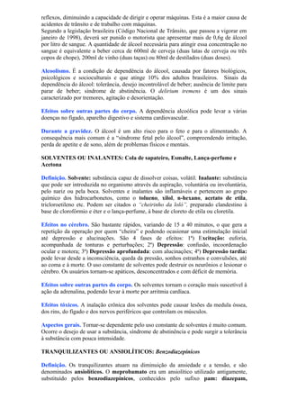 reflexos, diminuindo a capacidade de dirigir e operar máquinas. Esta é a maior causa de
acidentes de trânsito e de trabalho com máquinas.
Segundo a legislação brasileira (Código Nacional de Trânsito, que passou a vigorar em
janeiro de 1998), deverá ser punido o motorista que apresentar mais de 0,6g de álcool
por litro de sangue. A quantidade de álcool necessária para atingir essa concentração no
sangue é equivalente a beber cerca de 600ml de cerveja (duas latas de cerveja ou três
copos de chope), 200ml de vinho (duas taças) ou 80ml de destilados (duas doses).
Alcoolismo. É a condição de dependência do álcool, causada por fatores biológicos,
psicológicos e socioculturais e que atinge 10% dos adultos brasileiros. Sinais da
dependência do álcool: tolerância, desejo incontrolável de beber; ausência de limite para
parar de beber; síndrome de abstinência. O delirium tremens é um dos sinais
caracterizado por tremores, agitação e desorientação.
Efeitos sobre outras partes do corpo. A dependência alcoólica pode levar a várias
doenças no fígado, aparelho digestivo e sistema cardiovascular.
Durante a gravidez. O álcool é um alto risco para o feto e para o alimentando. A
consequência mais comum é a “síndrome fetal pelo álcool”, compreendendo irritação,
perda de apetite e de sono, além de problemas físicos e mentais.
SOLVENTES OU INALANTES: Cola de sapateiro, Esmalte, Lança-perfume e
Acetona
Definição. Solvente: substância capaz de dissolver coisas, volátil. Inalante: substância
que pode ser introduzida no organismo através da aspiração, voluntária ou involuntária,
pelo nariz ou pela boca. Solventes e inalantes são inflamáveis e pertencem ao grupo
químico dos hidrocarbonetos, como o tolueno, xilol, n-hexano, acetato de etila,
tricloroetileno etc. Podem ser citados o “cheirinho da loló”, preparado clandestino à
base de clorofórmio e éter e o lança-perfume, à base de cloreto de etila ou cloretila.
Efeitos no cérebro. São bastante rápidos, variando de 15 a 40 minutos, o que gera a
repetição da operação por quem “cheira” e podendo ocasionar uma estimulação inicial
até depressão e alucinações. São 4 fases de efeitos: 1ª) Excitação: euforia,
acompanhada de tonturas e perturbações; 2ª) Depressão: confusão, incoordenação
ocular e motora; 3ª) Depressão aprofundada: com alucinações; 4ª) Depressão tardia:
pode levar desde a inconsciência, queda da pressão, sonhos estranhos e convulsões, até
ao coma e à morte. O uso constante de solventes pode destruir os neurônios e lesionar o
cérebro. Os usuários tornam-se apáticos, desconcentrados e com déficit de memória.
Efeitos sobre outras partes do corpo. Os solventes tornam o coração mais suscetível à
ação da adrenalina, podendo levar à morte por arritmia cardíaca.
Efeitos tóxicos. A inalação crônica dos solventes pode causar lesões da medula óssea,
dos rins, do fígado e dos nervos periféricos que controlam os músculos.
Aspectos gerais. Tornar-se dependente pelo uso constante de solventes é muito comum.
Ocorre o desejo de usar a substância, síndrome de abstinência e pode surgir a tolerância
à substância com pouca intensidade.
TRANQUILIZANTES OU ANSIOLÍTICOS: Benzodiazepínicos
Definição. Os tranquilizantes atuam na diminuição da ansiedade e a tensão, e são
denominados ansiolíticos. O meprobamato era um ansiolítico utilizado antigamente,
substituído pelos benzodiazepínicos, conhecidos pelo sufixo pam: diazepam,
 