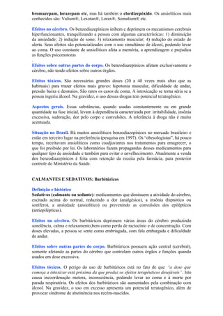 bromazepam, lorazepam etc, mas há também o clordizepóxido. Os ansiolíticos mais
conhecidos são: Valium®, Lexotan®, Lorax®, Somalium® etc.
Efeitos no cérebro. Os benzodiazepínicos inibem e deprimem os mecanismos cerebrais
hiperfuncionantes, tranquilizando a pessoa com algumas características: 1) diminuição
da ansiedade; 2) indução de sono; 3) relaxamento muscular; 4) redução do estado de
alerta. Seus efeitos são potencializados com o uso simultâneo de álcool, podendo levar
ao coma. O uso constante de ansiolíticos afeta a memória, a aprendizagem e prejudica
as funções psicomotoras
.
Efeitos sobre outras partes do corpo. Os benzodiazepínicos afetam exclusivamente o
cérebro, não tendo efeitos sobre outros órgãos.
Efeitos tóxicos. São necessárias grandes doses (20 a 40 vezes mais altas que as
habituais) para trazer efeitos mais graves: hipotonia muscular, dificuldade de andar,
pressão baixa e desmaios. São raros os casos de coma. A intoxicação se torna séria se a
pessoa ingeriu álcool. Na gravidez, o uso dessas drogas tem potencial teratogênico.
Aspectos gerais. Essas substâncias, quando usadas constantemente ou em grande
quantidade na fase inicial, levam à dependência caracterizada por: irritabilidade, insônia
excessiva, sudoração, dor pelo corpo e convulsões. A tolerância à droga não é muito
acentuada.
Situação no Brasil. Há muitos ansiolíticos benzodiazepínicos no mercado brasileiro e
estão em terceiro lugar na preferência (pesquisa em 1997). Os “obesologistas”, há pouco
tempo, receitavam ansiolíticos como coadjuvantes nos tratamentos para emagrecer, o
que foi proibido por lei. Os laboratórios fazem propagandas desses medicamentos para
qualquer tipo de ansiedade e também para evitar o envelhecimento. Atualmente a venda
dos benzodiazepínicos é feita com retenção da receita pela farmácia, para posterior
controle do Ministério da Saúde.
CALMANTES E SEDATIVOS: Barbitúricos
Definição e histórico
Sedativos (calmante ou sedante): medicamentos que diminuem a atividade do cérebro,
excitado acima do normal, reduzindo a dor (analgésico), a insônia (hipnótico ou
sonífero), a ansiedade (ansiolítico) ou prevenindo as convulsões dos epilépticos
(antiepilépticas).
Efeitos no cérebro. Os barbitúricos deprimem várias áreas do cérebro produzindo
sonolência, calma e relaxamento,bem como perda de raciocínio e de concentração. Com
doses elevadas, a pessoa se sente como embriagada, com fala embargada e dificuldade
de andar.
Efeitos sobre outras partes do corpo. Barbitúricos possuem ação central (cerebral),
somente afetando as partes do cérebro que controlam outros órgãos e funções quando
usados em dose excessiva.
Efeitos tóxicos. O perigo do uso de barbitúricos está no fato de que “a dose que
começa a intoxicar está próxima da que produz os efeitos terapêuticos desejáveis”. Isto
causa incoordenação motora, inconsciência, podendo levar ao coma e à morte por
parada respiratória. Os efeitos dos barbitúricos são aumentados pela combinação com
álcool. Na gravidez, o uso em excesso apresenta um potencial teratogênico, além de
provocar síndrome de abstinência nos recém-nascidos.
 