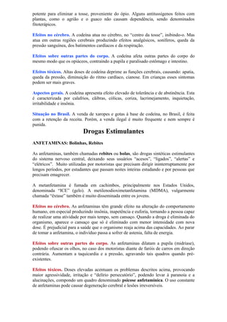 potente para eliminar a tosse, proveniente do ópio. Alguns antitussígenos feitos com
plantas, como o agrião e o guaco não causam dependência, sendo denominados
fitoterápicos.
Efeitos no cérebro. A codeína atua no cérebro, no “centro da tosse”, inibindo-o. Mas
atua em outras regiões cerebrais produzindo efeitos analgésicos, soníferos, queda da
pressão sanguínea, dos batimentos cardíacos e da respiração.
Efeitos sobre outras partes do corpo. A codeína afeta outras partes do corpo do
mesmo modo que os opiáceos, contraindo a pupila e paralisado estômago e intestino.
Efeitos tóxicos. Altas doses de codeína deprime as funções cerebrais, causando: apatia,
queda da pressão, diminuição do ritmo cardíaco, cianose. Em crianças esses sintomas
podem ser mais graves.
Aspectos gerais. A codeína apresenta efeito elevado de tolerância e de abstinência. Esta
é caracterizada por calafrios, cãibras, cólicas, coriza, lacrimejamento, inquietação,
irritabilidade e insônia.
Situação no Brasil. A venda de xaropes e gotas à base de codeína, no Brasil, é feita
com a retenção da receita. Porém, a venda ilegal é muito frequente e nem sempre é
punida.
Drogas Estimulantes
ANFETAMINAS: Bolinhas, Rebites
As anfetaminas, também chamadas rebites ou bolas, são drogas sintéticas estimulantes
do sistema nervoso central, deixando seus usuários “acesos”, “ligados”, “alertas” e
“elétricos”. Muito utilizadas por motoristas que precisam dirigir ininterruptamente por
longos períodos, por estudantes que passam noites inteiras estudando e por pessoas que
precisam emagrecer.
A metanfetamina é fumada em cachimbos, principalmente nos Estados Unidos,
denominada “ICE” (gelo). A metilenodioximetanfetamina (MDMA), vulgarmente
chamada “êxtase” também é muito disseminada entre os jovens.
Efeitos no cérebro. As anfetaminas têm grande efeito na alteração do comportamento
humano, em especial produzindo insônia, inapetência e euforia, tornando a pessoa capaz
de realizar uma atividade por mais tempo, sem cansaço. Quando a droga é eliminada do
organismo, aparece o cansaço que só é eliminado com menor intensidade com nova
dose. É prejudicial para a saúde que o organismo reaja acima das capacidades. Ao parar
de tomar a anfetamina, o indivíduo passa a sofrer de astenia, falta de energia.
Efeitos sobre outras partes do corpo. As anfetaminas dilatam a pupila (midríase),
podendo ofuscar os olhos, no caso dos motoristas diante de faróis de carros em direção
contrária. Aumentam a taquicardia e a pressão, agravando tais quadros quando pré-
existentes.
Efeitos tóxicos. Doses elevadas acentuam os problemas descritos acima, provocando
maior agressividade, irritação e “delírio persecutório”, podendo levar à paranoia e a
alucinações, compondo um quadro denominado psicose anfetamínica. O uso constante
de anfetaminas pode causar degeneração cerebral e lesões irreversíveis.
 