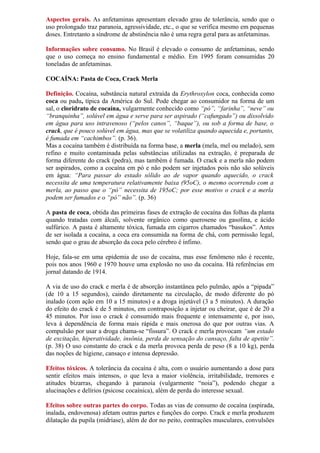 Aspectos gerais. As anfetaminas apresentam elevado grau de tolerância, sendo que o
uso prolongado traz paranoia, agressividade, etc., o que se verifica mesmo em pequenas
doses. Entretanto a síndrome de abstinência não é uma regra geral para as anfetaminas.
Informações sobre consumo. No Brasil é elevado o consumo de anfetaminas, sendo
que o uso começa no ensino fundamental e médio. Em 1995 foram consumidas 20
toneladas de anfetaminas.
COCAÍNA: Pasta de Coca, Crack Merla
Definição. Cocaína, substância natural extraída da Erythroxylon coca, conhecida como
coca ou padu, típica da América do Sul. Pode chegar ao consumidor na forma de um
sal, o cloridrato de cocaína, vulgarmente conhecido como “pó”, “farinha”, “neve” ou
“branquinha”, solúvel em água e serve para ser aspirado (“cafungado”) ou dissolvido
em água para uso intravenoso (“pelos canos”, “baque”), ou sob a forma de base, o
crack, que é pouco solúvel em água, mas que se volatiliza quando aquecida e, portanto,
é fumada em “cachimbos”. (p. 36).
Mas a cocaína também é distribuída na forma base, a merla (mela, mel ou melado), sem
refino e muito contaminada pelas substâncias utilizadas na extração, é preparada de
forma diferente do crack (pedra), mas também é fumada. O crack e a merla não podem
ser aspirados, como a cocaína em pó e não podem ser injetados pois não são solúveis
em água: “Para passar do estado sólido ao de vapor quando aquecido, o crack
necessita de uma temperatura relativamente baixa (95oC), o mesmo ocorrendo com a
merla, ao passo que o “pó” necessita de 195oC; por esse motivo o crack e a merla
podem ser fumados e o “pó” não”. (p. 36)
A pasta de coca, obtida das primeiras fases de extração de cocaína das folhas da planta
quando tratadas com álcali, solvente orgânico como querosene ou gasolina, e ácido
sulfúrico. A pasta é altamente tóxica, fumada em cigarros chamados “basukos”. Antes
de ser isolada a cocaína, a coca era consumida na forma de chá, com permissão legal,
sendo que o grau de absorção da coca pelo cérebro é ínfimo.
Hoje, fala-se em uma epidemia de uso de cocaína, mas esse fenômeno não é recente,
pois nos anos 1960 e 1970 houve uma explosão no uso da cocaína. Há referências em
jornal datando de 1914.
A via de uso do crack e merla é de absorção instantânea pelo pulmão, após a “pipada”
(de 10 a 15 segundos), caindo diretamente na circulação, de modo diferente do pó
inalado (com ação em 10 a 15 minutos) e a droga injetável (3 a 5 minutos). A duração
do efeito do crack é de 5 minutos, em contraposição a injetar ou cheirar, que é de 20 a
45 minutos. Por isso o crack é consumido mais frequente e intensamente e, por isso,
leva à dependência de forma mais rápida e mais onerosa do que por outras vias. A
compulsão por usar a droga chama-se “fissura”. O crack e merla provocam “um estado
de excitação, hiperatividade, insônia, perda de sensação do cansaço, falta de apetite”.
(p. 38) O uso constante do crack e da merla provoca perda de peso (8 a 10 kg), perda
das noções de higiene, cansaço e intensa depressão.
Efeitos tóxicos. A tolerância da cocaína é alta, com o usuário aumentando a dose para
sentir efeitos mais intensos, o que leva a maior violência, irritabilidade, tremores e
atitudes bizarras, chegando à paranoia (vulgarmente “noia”), podendo chegar a
alucinações e delírios (psicose cocaínica), além de perda do interesse sexual.
Efeitos sobre outras partes do corpo. Todas as vias de consumo de cocaína (aspirada,
inalada, endovenosa) afetam outras partes e funções do corpo. Crack e merla produzem
dilatação da pupila (midríase), além de dor no peito, contrações musculares, convulsões
 