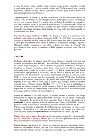 e coma. Os maiores efeitos incidem sobre o sistema cardiovascular, elevando a pressão
e taquicardia, podendo ocasionar parada cardíaca por fibrilação ventricular e parada
respiratória, levando à morte. O uso constante da cocaína pode produzir lesões dos
músculos esqueléticos (rabdomiólise).
Aspectos gerais. Os efeitos da cocaína são similares aos das anfetaminas. O uso da
cocaína induz a tolerância e sensibilização (inverso da tolerância, quando os efeitos já
surgem com pequenas doses). O principal efeito imediato é desagradável, a paranoia, o
que leva a aumentar a dose. A síndrome de abstinência da cocaína não produz efeitos no
corpo, mas pode ocorrer uma fissura, fazendo com que o usuário utilize novamente a
droga não para reduzir a síndrome de abstinência mas para sentir seus efeitos agradáveis
resultantes de altas doses.
Usuários de drogas injetáveis e AIDS. “No Brasil, a cocaína é a substância mais
utilizada pelos usuários de drogas injetáveis (UDIs)” (p. 39). Com isso, o risco de
contágio de hepatites, malária, dengue e Aids é muito maior. Isto leva os usuários a usar
o crack por considerarem mais seguro e deixam de compartilhar seringas e agulhas.
Mulheres viciadas prostituem-se para obter a droga, sob efeito da “fissura” não
procedendo ao sexo seguro, expondo-se às DST, podendo transmitir vírus HIV aos
parceiros.
TABACO
Definição e histórico. Do tabaco, planta Nicotiana tabacum, é extraída a nicotina, que
começou a ser usada no ano 1000 a.C., “nas sociedades indígenas da América Central,
em rituais mágico-religiosos, com o objetivo de purificar, contemplar, proteger e
fortalecer os ímpetos guerreiros, além disso, esses povos acreditavam que essa
substância tinha o poder de predizer o futuro”. (p. 40) A planta chegou ao Brasil
trazida pelos tupis-guaranis e, no século XVI foi levada à Europa por Jean Nicot,
inicialmente para fins curativos. Da Europa, foi difundida para Ásia e África no século
XVII. A moda de aspirar rapé foi implantada no século XVIII, com finalidades
medicinais de combate a enxaquecas. No século XIX surgiu o charuto, originado na
Espanha e nos anos 1840 e 1850 surge o cigarro, que alcançou expansão mundial
somente após a Primeira Guerra Mundial (1914 a 1918) e, com a publicidade, o
consumo de nicotina conquistou escala mundial e, hoje, é uma atividade econômica
importante. Na década de 1960 surgiram os resultados de pesquisas associando cigarro
às doenças, tanto do fumante ativo quanto passivo.
Efeitos no cérebro. Com uma tragada, o pulmão absorve a nicotina, que chega
rapidamente ao cérebro (9 segundos) levando à elevação leve no humor (estimulação
leve), diminuição do apetite e do tônus muscular. Com o tempo, desenvolve-se a
tolerância. A parada repentina de fumar também leva à fissura, irritabilidade, agitação,
prisão de ventre, dificuldade de concentração, sudorese, tontura, insônia e dor de
Cabeça, caracterizando a síndrome de abstinência, que desaparece em uma a duas
semanas. “A tolerância e a síndrome de abstinência são alguns dos sinais que
caracterizam o quadro de dependência provocado pelo uso do tabaco”. (p. 41)
Efeitos sobre outras partes do corpo. A nicotina produz aumento leve na taquicardia,
pressão, respiração e atividade motora, pois se distribui rapidamente pelos tecidos.
Provoca contração do estômago e aumento da vasoconstrição.
Efeitos tóxicos. Na fumaça do cigarro, encontram-se algumas substâncias tóxicas,
monóxido de carbono e alcatrão, que com o uso crônico podem ocasionar: pneumonia,
câncer (pulmão, laringe, faringe, esôfago, boca, estômago etc.), infarto de miocárdio,
 