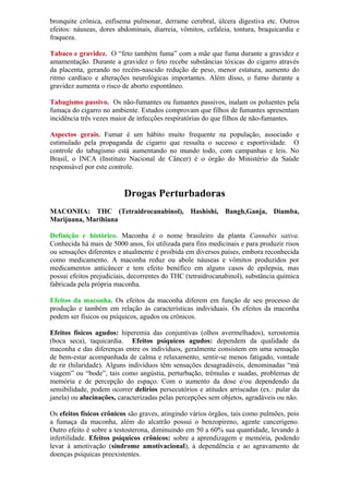 bronquite crônica, enfisema pulmonar, derrame cerebral, úlcera digestiva etc. Outros
efeitos: náuseas, dores abdominais, diarreia, vômitos, cefaleia, tontura, braquicardia e
fraqueza.
Tabaco e gravidez. O “feto também fuma” com a mãe que fuma durante a gravidez e
amamentação. Durante a gravidez o feto recebe substâncias tóxicas do cigarro através
da placenta, gerando no recém-nascido redução de peso, menor estatura, aumento do
ritmo cardíaco e alterações neurológicas importantes. Além disso, o fumo durante a
gravidez aumenta o risco de aborto espontâneo.
Tabagismo passivo. Os não-fumantes ou fumantes passivos, inalam os poluentes pela
fumaça do cigarro no ambiente. Estudos comprovam que filhos de fumantes apresentam
incidência três vezes maior de infecções respiratórias do que filhos de não-fumantes.
Aspectos gerais. Fumar é um hábito muito frequente na população, associado e
estimulado pela propaganda de cigarro que ressalta o sucesso e esportividade. O
controle do tabagismo está aumentando no mundo todo, com campanhas e leis. No
Brasil, o INCA (Instituto Nacional de Câncer) é o órgão do Ministério da Saúde
responsável por este controle.
Drogas Perturbadoras
DO SISTEMA NERVO
MACONHA: THC (Tetraidrocanabinol), Hashishi, Bangh,Ganja, Diamba,
Marijuana, Marihiana
SO CENTRAL
Definição e histórico. Maconha é o nome brasileiro da planta Cannabis sativa.
Conhecida há mais de 5000 anos, foi utilizada para fins medicinais e para produzir risos
ou sensações diferentes e atualmente é proibida em diversos países, embora reconhecida
como medicamento. A maconha reduz ou abole náuseas e vômitos produzidos por
medicamentos anticâncer e tem efeito benéfico em alguns casos de epilepsia, mas
possui efeitos prejudiciais, decorrentes do THC (tetraidrocanabinol), substância química
fabricada pela própria maconha.
Efeitos da maconha. Os efeitos da maconha diferem em função de seu processo de
produção e também em relação às características individuais. Os efeitos da maconha
podem ser físicos ou psíquicos, agudos ou crônicos.
Efeitos físicos agudos: hiperemia das conjuntivas (olhos avermelhados), xerostomia
(boca seca), taquicardia. Efeitos psíquicos agudos: dependem da qualidade da
maconha e das diferenças entre os indivíduos, geralmente consistem em uma sensação
de bem-estar acompanhada de calma e relaxamento, sentir-se menos fatigado, vontade
de rir (hilaridade). Alguns indivíduos têm sensações desagradáveis, denominadas “má
viagem” ou “bode”, tais como angústia, perturbação, trêmulas e suadas, problemas de
memória e de percepção do espaço. Com o aumento da dose e/ou dependendo da
sensibilidade, podem ocorrer delírios persecutórios e atitudes arriscadas (ex.: pular da
janela) ou alucinações, caracterizadas pelas percepções sem objetos, agradáveis ou não.
Os efeitos físicos crônicos são graves, atingindo vários órgãos, tais como pulmões, pois
a fumaça da maconha, além do alcatrão possui o benzopireno, agente cancerígeno.
Outro efeito é sobre a testosterona, diminuindo em 50 a 60% sua quantidade, levando à
infertilidade. Efeitos psíquicos crônicos: sobre a aprendizagem e memória, podendo
levar à amotivação (síndrome amotivacional), à dependência e ao agravamento de
doenças psíquicas preexistentes.
 