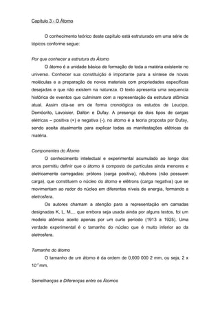 Capítulo 3 - O Átomo
O conhecimento teórico deste capítulo está estruturado em uma série de
tópicos conforme segue:
Por que conhecer a estrutura do Átomo
O átomo é a unidade básica de formação de toda a matéria existente no
universo. Conhecer sua constituição é importante para a síntese de novas
moléculas e a preparação de novos materiais com propriedades específicas
desejadas e que não existem na natureza. O texto apresenta uma sequencia
histórica de eventos que culminam com a representação da estrutura atômica
atual. Assim cita-se em de forma cronológica os estudos de Leucipo,
Demócrito, Lavoisier, Dalton e Dufay. A presença de dois tipos de cargas
elétricas – positiva (+) e negativa (-), no átomo é a teoria proposta por Dufay,
sendo aceita atualmente para explicar todas as manifestações elétricas da
matéria.
Componentes do Átomo
O conhecimento intelectual e experimental acumulado ao longo dos
anos permitiu definir que o átomo é composto de partículas ainda menores e
eletricamente carregadas: prótons (carga positiva), nêutrons (não possuem
carga), que constituem o núcleo do átomo e elétrons (carga negativa) que se
movimentam ao redor do núcleo em diferentes níveis de energia, formando a
eletrosfera.
Os autores chamam a atenção para a representação em camadas
designadas K, L, M,... que embora seja usada ainda por alguns textos, foi um
modelo atômico aceito apenas por um curto período (1913 a 1925). Uma
verdade experimental é o tamanho do núcleo que é muito inferior ao da
eletrosfera.
Tamanho do átomo
O tamanho de um átomo é da ordem de 0,000 000 2 mm, ou seja, 2 x
10-7
mm.
Semelhanças e Diferenças entre os Átomos
 