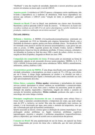 “flashback” é uma das reações de ansiedade, depressão e acessos psicóticos que pode
ocorrer em semanas ou meses após o uso do LSD-25.
Aspectos gerais. A tolerância ao LSD-25 aparece e desaparece muito rapidamente, não
levando à dependência ou à síndrome de abstinência. Pode haver dependência nas
pessoas que utilizam o LSD-25 como “solução de todos os problemas”, gerando
alienação.
Situação no Brasil. É raro no Brasil, mas predomina nas classes mais favorecidas.
Raramente a polícia apreende LSD-25 vinda do exterior. “O Ministério da Saúde não
reconhece nenhum uso do LSD-25 (e de outros alucinógenos) e proíbe totalmente sua
produção, comércio e utilização em território nacional”. (p. 53)
ÊXTASE (MDMA)
Definição e histórico. A MDMA (3,4-metilenodioximetanfetamina), sintetizada em
1912 e patenteada em 1914 na Alemanha pela empresa farmacêutica Merck, com a
finalidade de diminuir o apetite, porém com baixa utilidade clínica. Na década de 1970
foi retomada como possível auxiliar do processo psicoterapêutico, o que gerou seu uso
entre os jovens. A OMS, seguindo postura dos Estados Unidos, incluiu o MDMA
(popularmente êxtase) na lista de substâncias proibidas. O êxtase começou, entretanto a
ser difundido na Europa ao final dos anos 1980, a partir da cultura clubber ou dance,
surgida em Ibiza (Espanha), chegando ao Brasil nos anos 1990.
Composição dos comprimidos de êxtase. O êxtase pode ser encontrado na forma de
comprimido, cápsula ou pó, possuindo diversos nomes populares: MDMA, A, E, I X,
XTC e ADAM. O êxtase pode conter outras substâncias: MDA, MDEA, metanfetamina,
anfetamina, cafeína, efedrina e LSD.
Características gerais da MDMA. É uma droga classificada como perturbadora, com
atividade estimulante e alucinogênica, em doses a partir de 75 a 150 mg, com efeitos
por até 8 horas. A droga chega rapidamente ao cérebro e se distribui em todo o
organismo, metabolizada pelo fígado e eliminada pela urina, sendo concluído seu ciclo
após aproximadamente dois dias.
Efeitos físicos e psíquicos. Efeitos agudos: estimulantes e perturbadores do sistema
nervoso central, apresentam os efeitos: melhora na sociabilidade e comunicatividade,
percepção musical e de cores, bem como a melhora da autoestima, perda do apetite,
dilatação das pupilas, taquicardia e hipertermia, rangido dos dentes e aumento na
secreção do hormônio antidiurético. Efeitos residuais: perduram dias após o uso de
uma droga, tais como fadiga e insônia.
Principais complicações decorrentes do uso. A associação entre esforço físico e
êxtase tende a aumentar consideravelmente a temperatura do corpo, que pode atingir
mais de 42ºC e, inclusive, ser mortal. Mas uma das complicações mais curiosas, no
entanto, é a da intoxicação por água, para conter o aumento da temperatura, mas que
não é eliminada pela ação do hormônio antidiurético .
Quanto associado ao álcool, o êxtase agrava a disfunção do sistema imunológico. O uso
prolongado produz problemas no fígado (icterícia), problemas cognitivos
(aprendizagem, memória e atenção) e problemas psiquiátricos (esquizofreniformes,
pânico e depressão), que variam de acordo com as características das pessoas.
Consumo no Brasil. Há uma popularização do uso do êxtase, em especial nas festas
raves, frequentadas por jovens da classe alta e média-alta, que são mais policiadas
ultimamente.
 