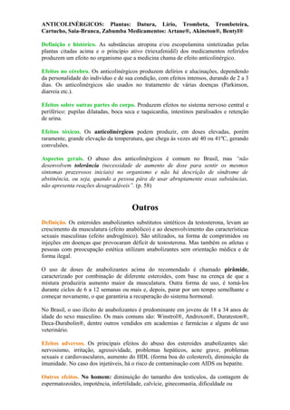 ANTICOLINÉRGICOS: Plantas: Datura, Lírio, Trombeta, Trombeteira,
Cartucho, Saia-Branca, Zabumba Medicamentos: Artane®, Akineton®, Bentyl®
Definição e histórico. As substâncias atropina e/ou escopolamina sintetizadas pelas
plantas citadas acima e o princípio ativo (triexafenidil) dos medicamentos referidos
produzem um efeito no organismo que a medicina chama de efeito anticolinérgico.
NTICOLINÉRGICOS
Efeitos no cérebro. Os anticolinérgicos produzem delírios e alucinações, dependendo
da personalidade do indivíduo e de sua condição, com efeitos intensos, durando de 2 a 3
dias. Os anticolinérgicos são usados no tratamento de várias doenças (Parkinson,
diarreia etc.).
Efeitos sobre outras partes do corpo. Produzem efeitos no sistema nervoso central e
periférico: pupilas dilatadas, boca seca e taquicardia, intestinos paralisados e retenção
de urina.
Efeitos tóxicos. Os anticolinérgicos podem produzir, em doses elevadas, porém
raramente, grande elevação da temperatura, que chega às vezes até 40 ou 41ºC, gerando
convulsões.
Aspectos gerais. O abuso dos anticolinérgicos é comum no Brasil, mas “não
desenvolvem tolerância (necessidade de aumento de dose para sentir os mesmos
sintomas prazerosos iniciais) no organismo e não há descrição de síndrome de
abstinência, ou seja, quando a pessoa pára de usar abruptamente essas substâncias,
não apresenta reações desagradáveis”. (p. 58)
Outros
Definição. Os esteroides anabolizantes substitutos sintéticos da testosterona, levam ao
crescimento da musculatura (efeito anabólico) e ao desenvolvimento das características
sexuais masculinas (efeito androgênico). São utilizados, na forma de comprimidos ou
injeções em doenças que provocaram déficit de testosterona. Mas também os atletas e
pessoas com preocupação estética utilizam anabolizantes sem orientação médica e de
forma ilegal.
O uso de doses de anabolizantes acima do recomendado é chamado pirâmide,
caracterizado por combinação de diferente esteroides, com base na crença de que a
mistura produziria aumento maior da musculatura. Outra forma de uso, é tomá-los
durante ciclos de 6 a 12 semanas ou mais e, depois, parar por um tempo semelhante e
começar novamente, o que garantiria a recuperação do sistema hormonal.
No Brasil, o uso ilícito de anabolizantes é predominante em jovens de 18 a 34 anos de
idade do sexo masculino. Os mais comuns são: Winstrol®, Androxon®, Durateston®,
Deca-Durabolin®, dentre outros vendidos em academias e farmácias e alguns de uso
veterinário.
Efeitos adversos. Os principais efeitos do abuso dos esteroides anabolizantes são:
nervosismo, irritação, agressividade, problemas hepáticos, acne grave, problemas
sexuais e cardiovasculares, aumento do HDL (forma boa do colesterol), diminuição da
imunidade. No caso dos injetáveis, há o risco de contaminação com AIDS ou hepatite.
Outros efeitos. No homem: diminuição do tamanho dos testículos, da contagem de
espermatozoides, impotência, infertilidade, calvície, ginecomastia, dificuldade ou
 